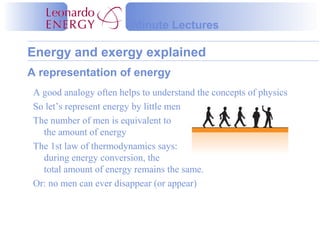 Energy and exergy explained
Minute Lectures
A representation of energy
A good analogy often helps to understand the concepts of physics
So let’s represent energy by little men
The number of men is equivalent to
the amount of energy
The 1st law of thermodynamics says:
during energy conversion, the
total amount of energy remains the same.
Or: no men can ever disappear (or appear)
 