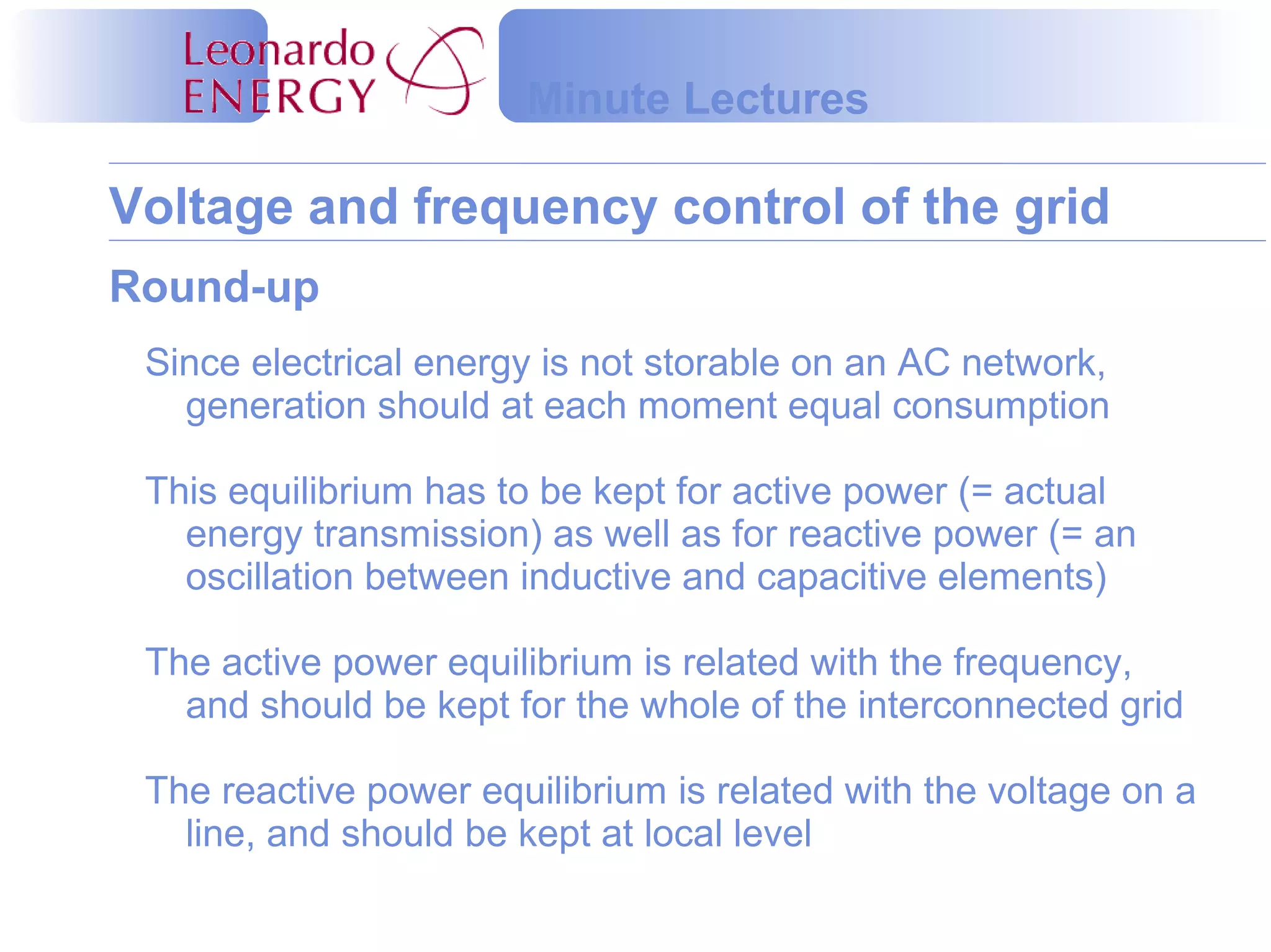 Voltage and frequency control of the grid
Minute Lectures
Round-up
Since electrical energy is not storable on an AC network,
generation should at each moment equal consumption
This equilibrium has to be kept for active power (= actual
energy transmission) as well as for reactive power (= an
oscillation between inductive and capacitive elements)
The active power equilibrium is related with the frequency,
and should be kept for the whole of the interconnected grid
The reactive power equilibrium is related with the voltage on a
line, and should be kept at local level
 