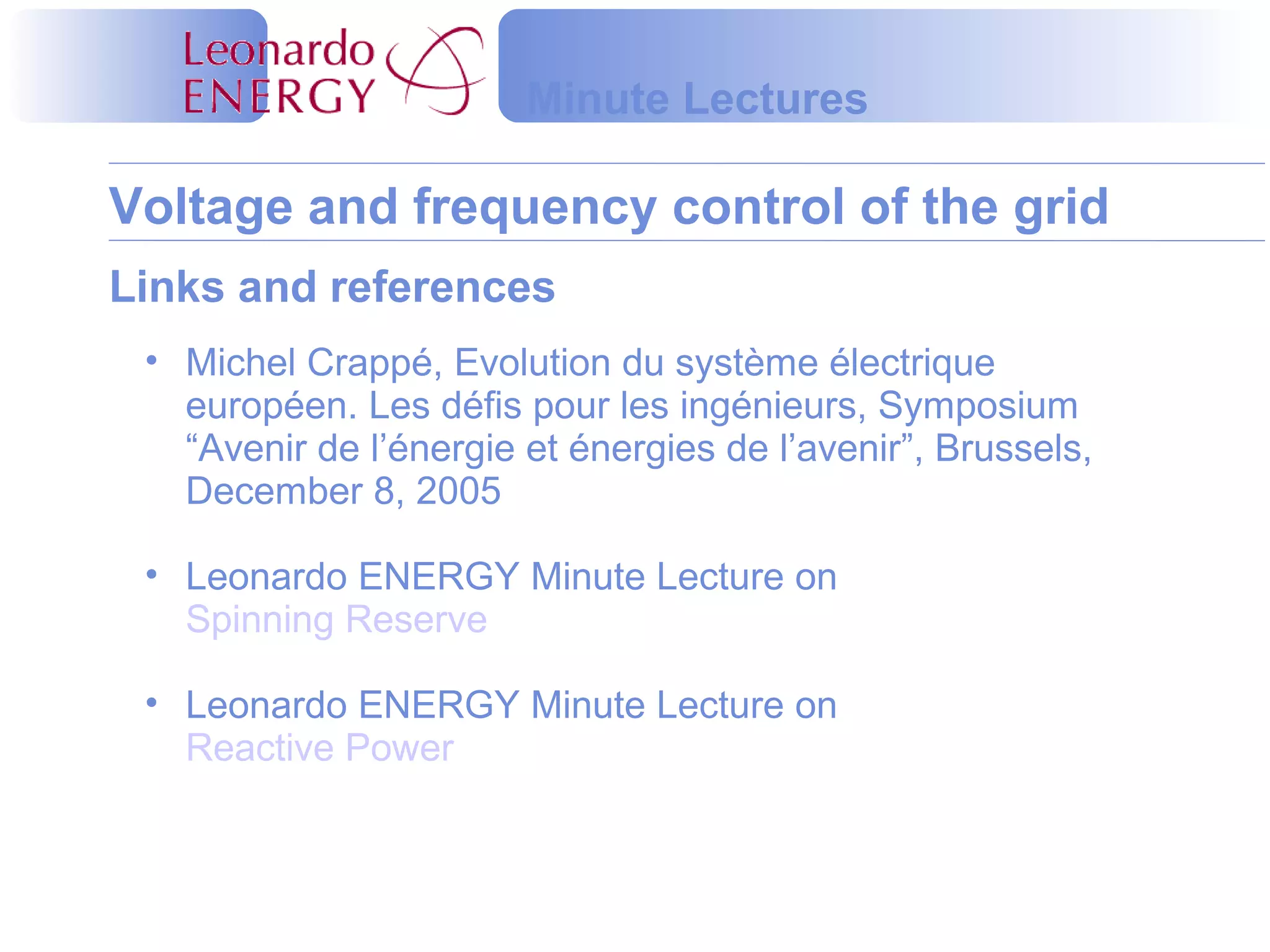 Voltage and frequency control of the grid
Minute Lectures
Links and references
• Michel Crappé, Evolution du système électrique
européen. Les défis pour les ingénieurs, Symposium
“Avenir de l’énergie et énergies de l’avenir”, Brussels,
December 8, 2005
• Leonardo ENERGY Minute Lecture on
Spinning Reserve
• Leonardo ENERGY Minute Lecture on
Reactive Power
 