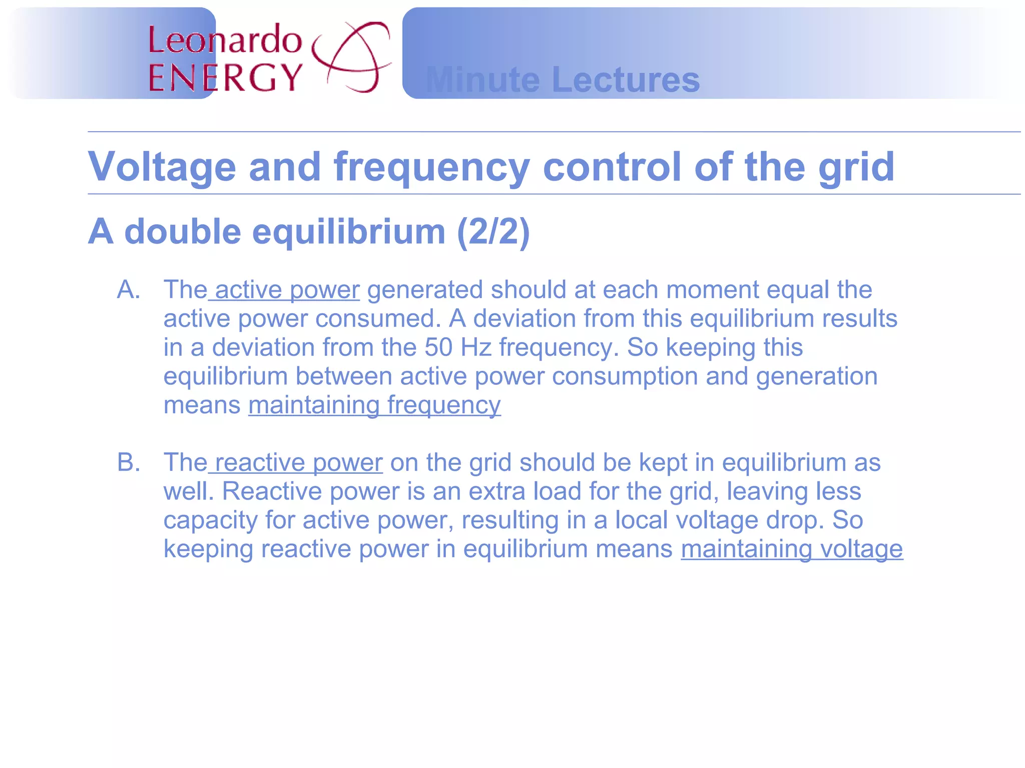 Voltage and frequency control of the grid
Minute Lectures
A. The active power generated should at each moment equal the
active power consumed. A deviation from this equilibrium results
in a deviation from the 50 Hz frequency. So keeping this
equilibrium between active power consumption and generation
means maintaining frequency
B. The reactive power on the grid should be kept in equilibrium as
well. Reactive power is an extra load for the grid, leaving less
capacity for active power, resulting in a local voltage drop. So
keeping reactive power in equilibrium means maintaining voltage
A double equilibrium (2/2)
 