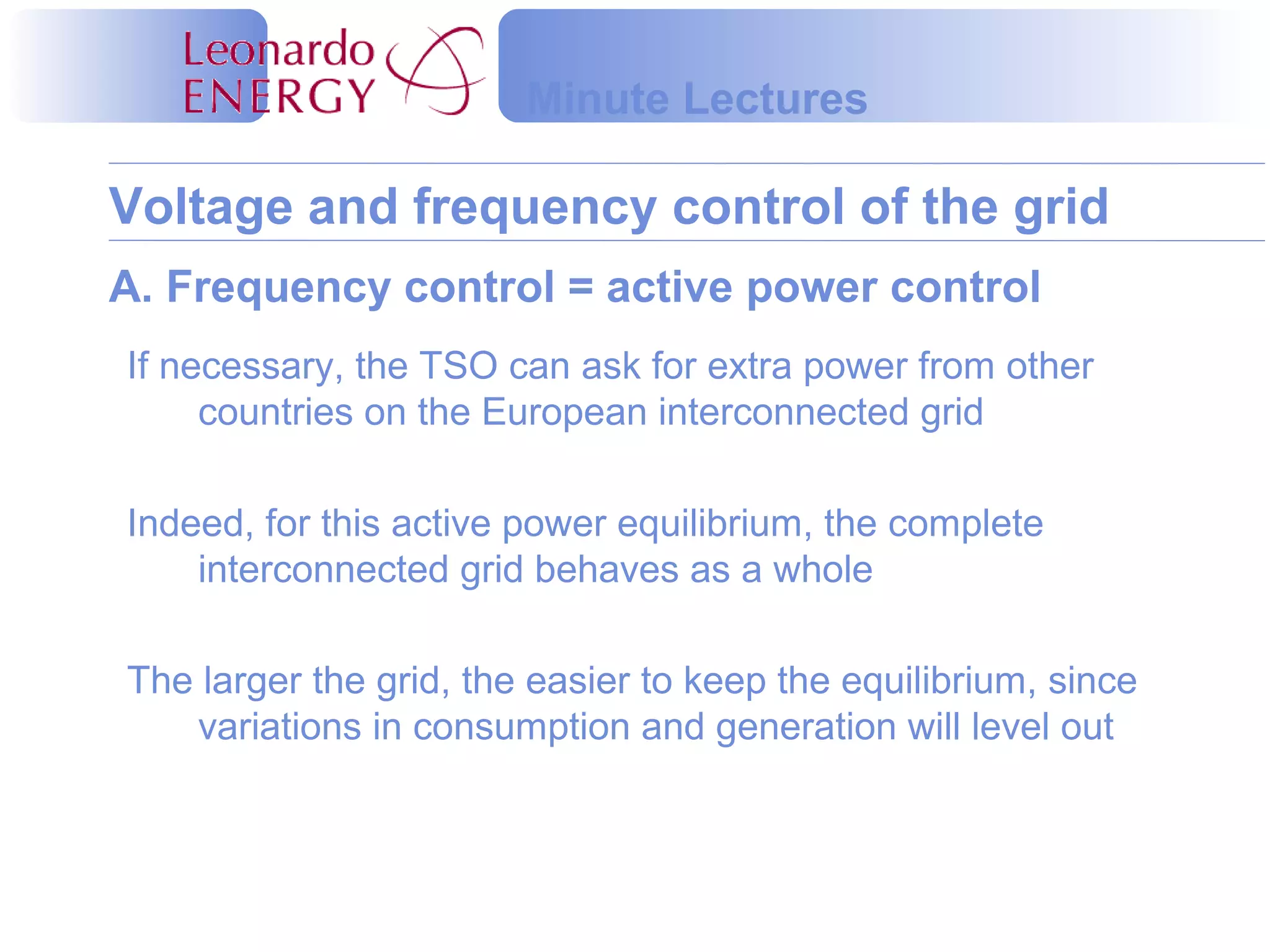 Voltage and frequency control of the grid
Minute Lectures
A. Frequency control = active power control
If necessary, the TSO can ask for extra power from other
countries on the European interconnected grid
Indeed, for this active power equilibrium, the complete
interconnected grid behaves as a whole
The larger the grid, the easier to keep the equilibrium, since
variations in consumption and generation will level out
 