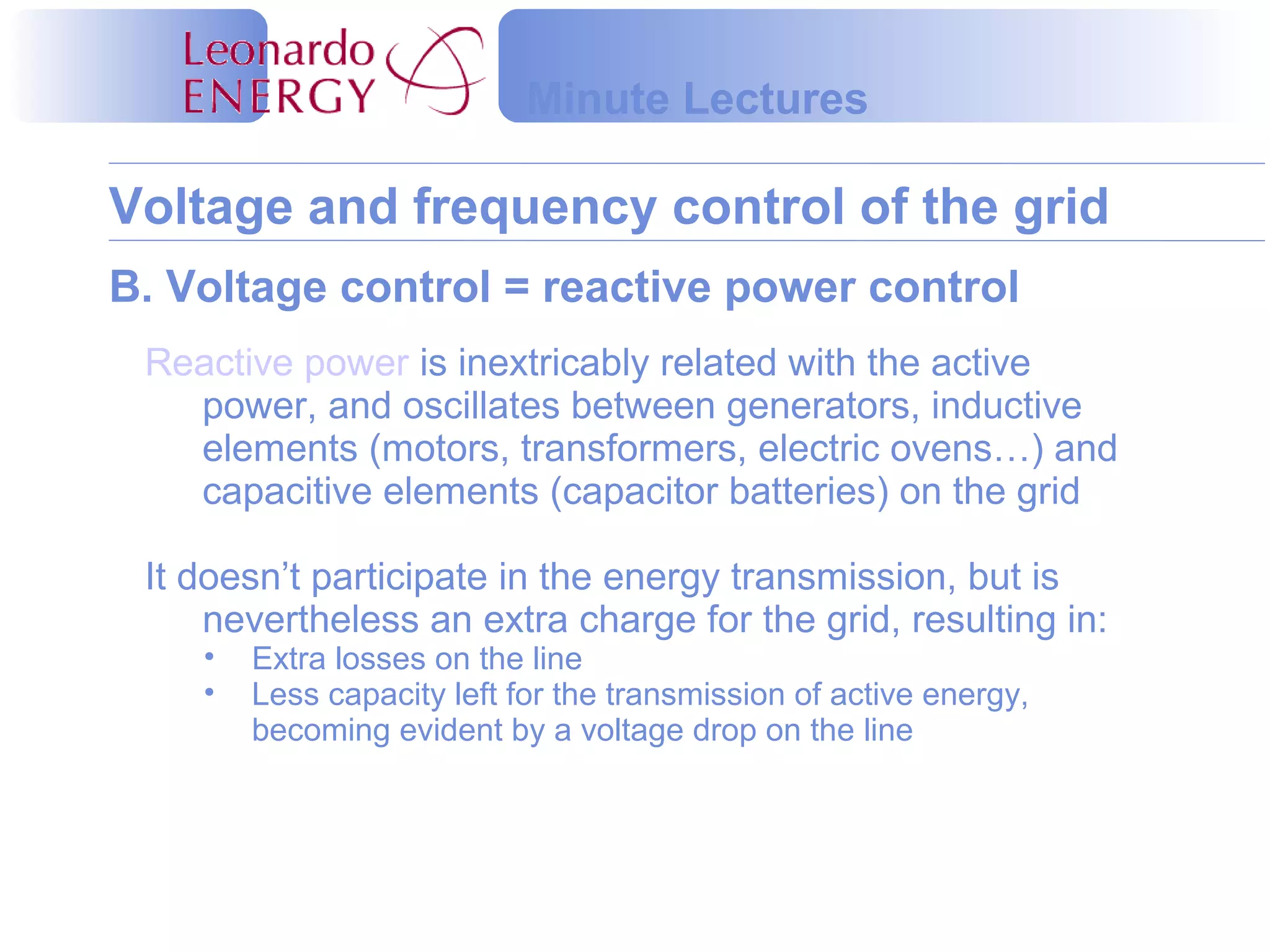 Voltage and frequency control of the grid
Minute Lectures
B. Voltage control = reactive power control
Reactive power is inextricably related with the active
power, and oscillates between generators, inductive
elements (motors, transformers, electric ovens…) and
capacitive elements (capacitor batteries) on the grid
It doesn’t participate in the energy transmission, but is
nevertheless an extra charge for the grid, resulting in:
• Extra losses on the line
• Less capacity left for the transmission of active energy,
becoming evident by a voltage drop on the line
 
