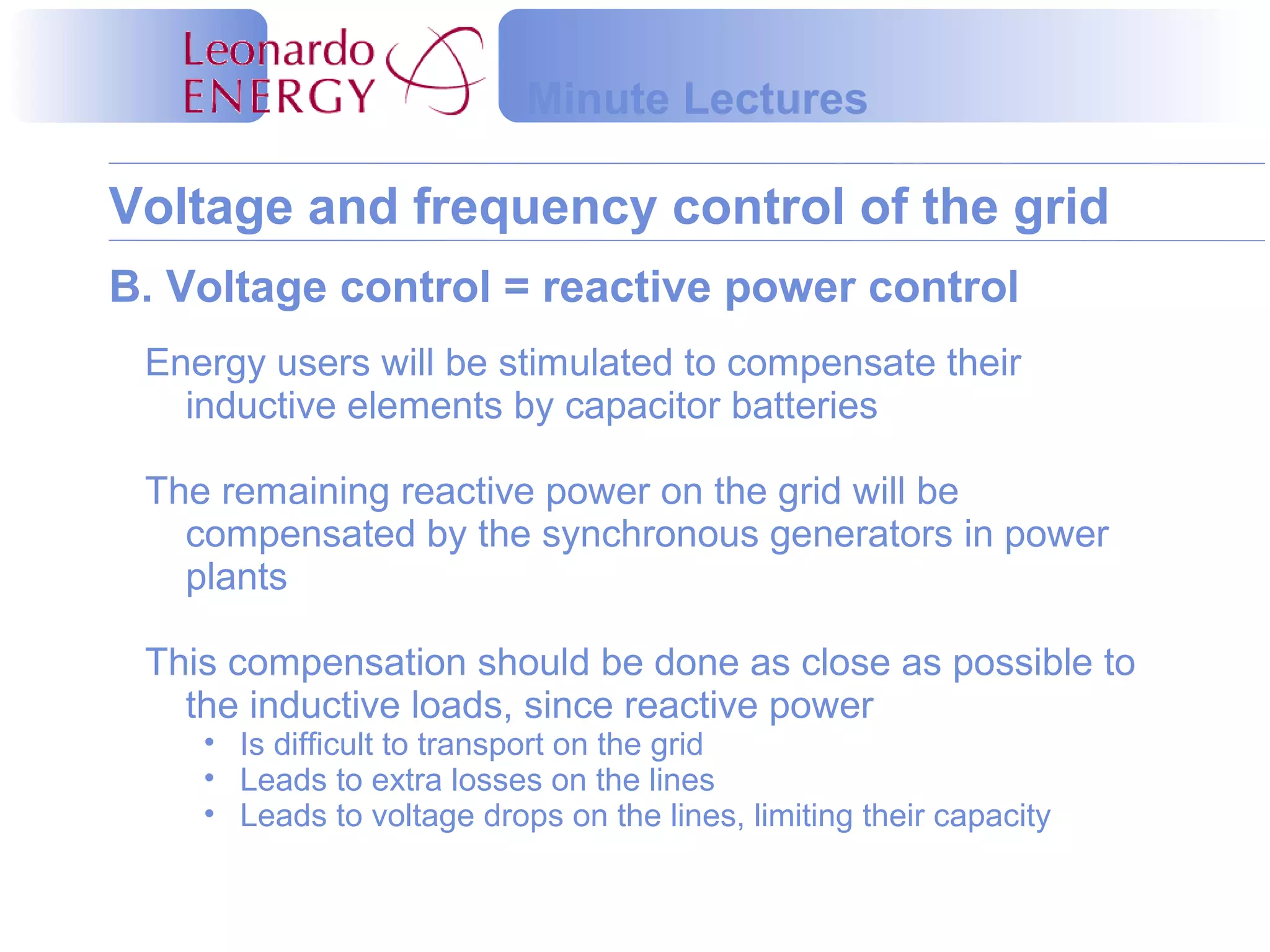 Voltage and frequency control of the grid
Minute Lectures
B. Voltage control = reactive power control
Energy users will be stimulated to compensate their
inductive elements by capacitor batteries
The remaining reactive power on the grid will be
compensated by the synchronous generators in power
plants
This compensation should be done as close as possible to
the inductive loads, since reactive power
• Is difficult to transport on the grid
• Leads to extra losses on the lines
• Leads to voltage drops on the lines, limiting their capacity
 