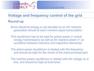Voltage and frequency control of the grid
Minute Lectures
Round-up
Since electrical energy is not storable on an AC network,
generation should at each moment equal consumption
This equilibrium has to be kept for active power (= actual
energy transmission) as well as for reactive power (= an
oscillation between inductive and capacitive elements)
The active power equilibrium is related with the frequency,
and should be kept for the whole of the interconnected grid
The reactive power equilibrium is related with the voltage on a
line, and should be kept at local level
 