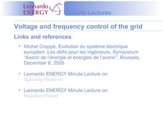 Voltage and frequency control of the grid
Minute Lectures
Links and references
• Michel Crappé, Evolution du système électrique
européen. Les défis pour les ingénieurs, Symposium
“Avenir de l’énergie et énergies de l’avenir”, Brussels,
December 8, 2005
• Leonardo ENERGY Minute Lecture on
Spinning Reserve
• Leonardo ENERGY Minute Lecture on
Reactive Power
 