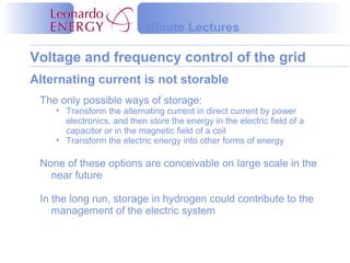 Voltage and frequency control of the grid
Minute Lectures
The only possible ways of storage:
• Transform the alternating current in direct current by power
electronics, and then store the energy in the electric field of a
capacitor or in the magnetic field of a coil
• Transform the electric energy into other forms of energy
None of these options are conceivable on large scale in the
near future
In the long run, storage in hydrogen could contribute to the
management of the electric system
Alternating current is not storable
 