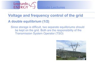 Voltage and frequency control of the grid
Minute Lectures
Since storage is difficult, two separate equilibriums should
be kept on the grid. Both are the responsibility of the
Transmission System Operator (TSO)
A double equilibrium (1/2)
 