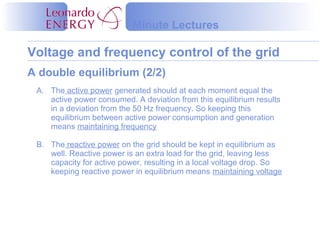 Voltage and frequency control of the grid
Minute Lectures
A. The active power generated should at each moment equal the
active power consumed. A deviation from this equilibrium results
in a deviation from the 50 Hz frequency. So keeping this
equilibrium between active power consumption and generation
means maintaining frequency
B. The reactive power on the grid should be kept in equilibrium as
well. Reactive power is an extra load for the grid, leaving less
capacity for active power, resulting in a local voltage drop. So
keeping reactive power in equilibrium means maintaining voltage
A double equilibrium (2/2)
 