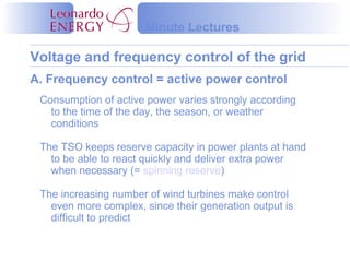 Voltage and frequency control of the grid
Minute Lectures
Consumption of active power varies strongly according
to the time of the day, the season, or weather
conditions
The TSO keeps reserve capacity in power plants at hand
to be able to react quickly and deliver extra power
when necessary (= spinning reserve)
The increasing number of wind turbines make control
even more complex, since their generation output is
difficult to predict
A. Frequency control = active power control
 