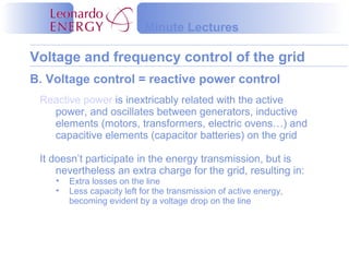 Voltage and frequency control of the grid
Minute Lectures
B. Voltage control = reactive power control
Reactive power is inextricably related with the active
power, and oscillates between generators, inductive
elements (motors, transformers, electric ovens…) and
capacitive elements (capacitor batteries) on the grid
It doesn’t participate in the energy transmission, but is
nevertheless an extra charge for the grid, resulting in:
• Extra losses on the line
• Less capacity left for the transmission of active energy,
becoming evident by a voltage drop on the line
 