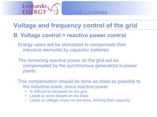 Voltage and frequency control of the grid
Minute Lectures
B. Voltage control = reactive power control
Energy users will be stimulated to compensate their
inductive elements by capacitor batteries
The remaining reactive power on the grid will be
compensated by the synchronous generators in power
plants
This compensation should be done as close as possible to
the inductive loads, since reactive power
• Is difficult to transport on the grid
• Leads to extra losses on the lines
• Leads to voltage drops on the lines, limiting their capacity
 