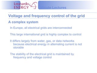Voltage and frequency control of the grid
Minute Lectures
A complex system
In Europe, all electrical grids are interconnected
This large international grid is highly complex to control
It differs largely from water, gas, or data networks
because electrical energy in alternating current is not
storable
The stability of the electrical grid is maintained by
frequency and voltage control
 