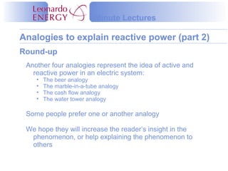Minute Lectures

Analogies to explain reactive power (part 2)
Round-up
 Another four analogies represent the idea of active and
   reactive power in an electric system:
    •   The beer analogy
    •   The marble-in-a-tube analogy
    •   The cash flow analogy
    •   The water tower analogy

 Some people prefer one or another analogy

 We hope they will increase the reader’s insight in the
  phenomenon, or help explaining the phenomenon to
  others
 