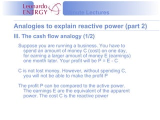 Minute Lectures

Analogies to explain reactive power (part 2)
III. The cash flow analogy (1/2)
 Suppose you are running a business. You have to
   spend an amount of money C (cost) on one day,
   for earning a larger amount of money E (earnings)
   one month later. Your profit will be P = E - C

 C is not lost money. However, without spending C,
   you will not be able to make the profit P

 The profit P can be compared to the active power.
   The earnings E are the equivalent of the apparent
   power. The cost C is the reactive power
 