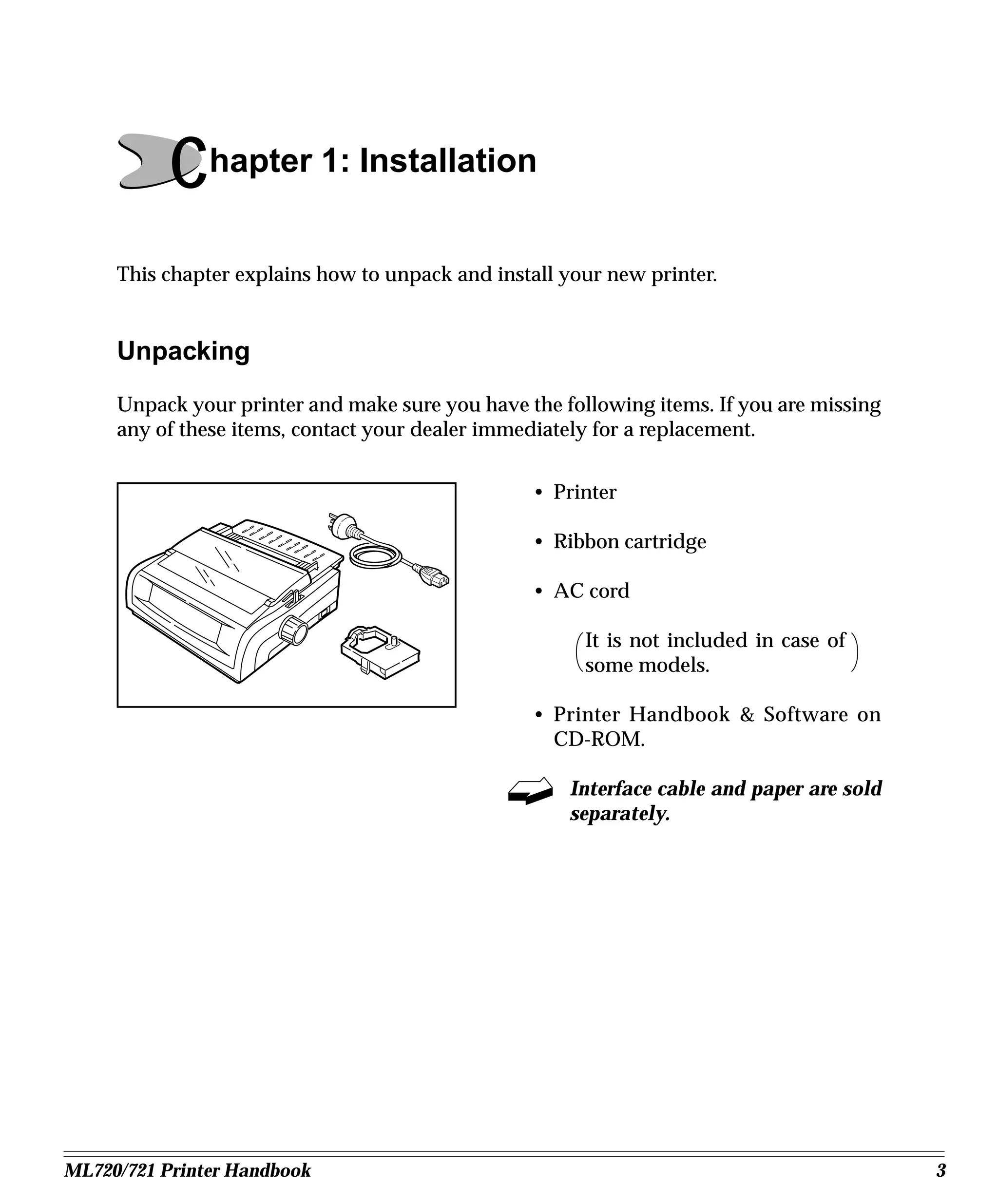 Chapter 1: Installation
     This chapter explains how to unpack and install your new printer.


     Unpacking
     Unpack your printer and make sure you have the following items. If you are missing
     any of these items, contact your dealer immediately for a replacement.


                                                 • Printer

                                                 • Ribbon cartridge

                                                 • AC cord

                                                       It is not included in case of
                                                       some models.

                                                 • Printer Handbook & Software on
                                                   CD-ROM.

                                                     Interface cable and paper are sold
                                                     separately.




ML720/721 Printer Handbook                                                                3
 