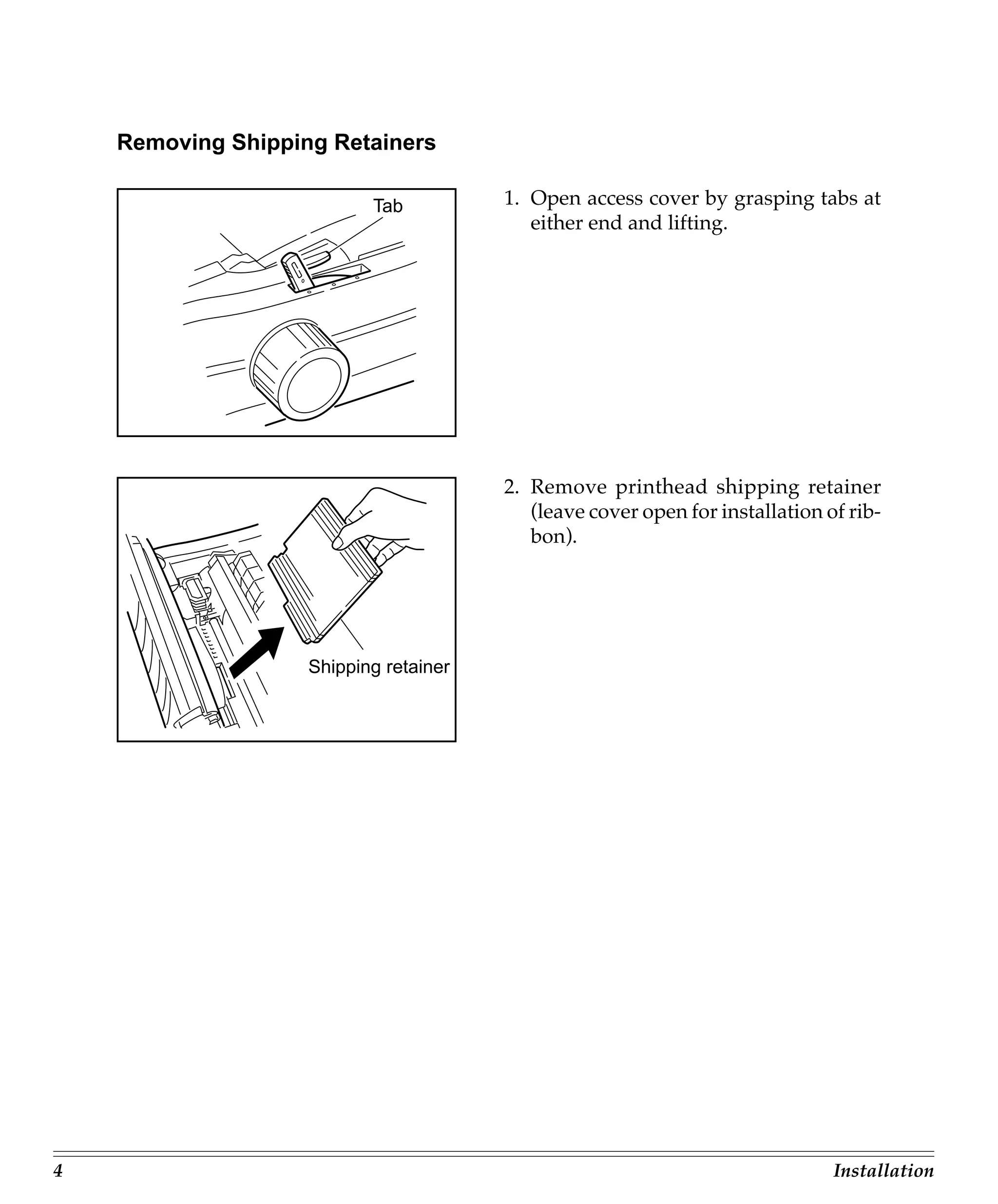 Removing Shipping Retainers

                           Tab          1. Open access cover by grasping tabs at
                                           either end and lifting.




                                        2. Remove printhead shipping retainer
                                           (leave cover open for installation of rib-
                                           bon).




                    Shipping retainer




4                                                                              Installation
 
