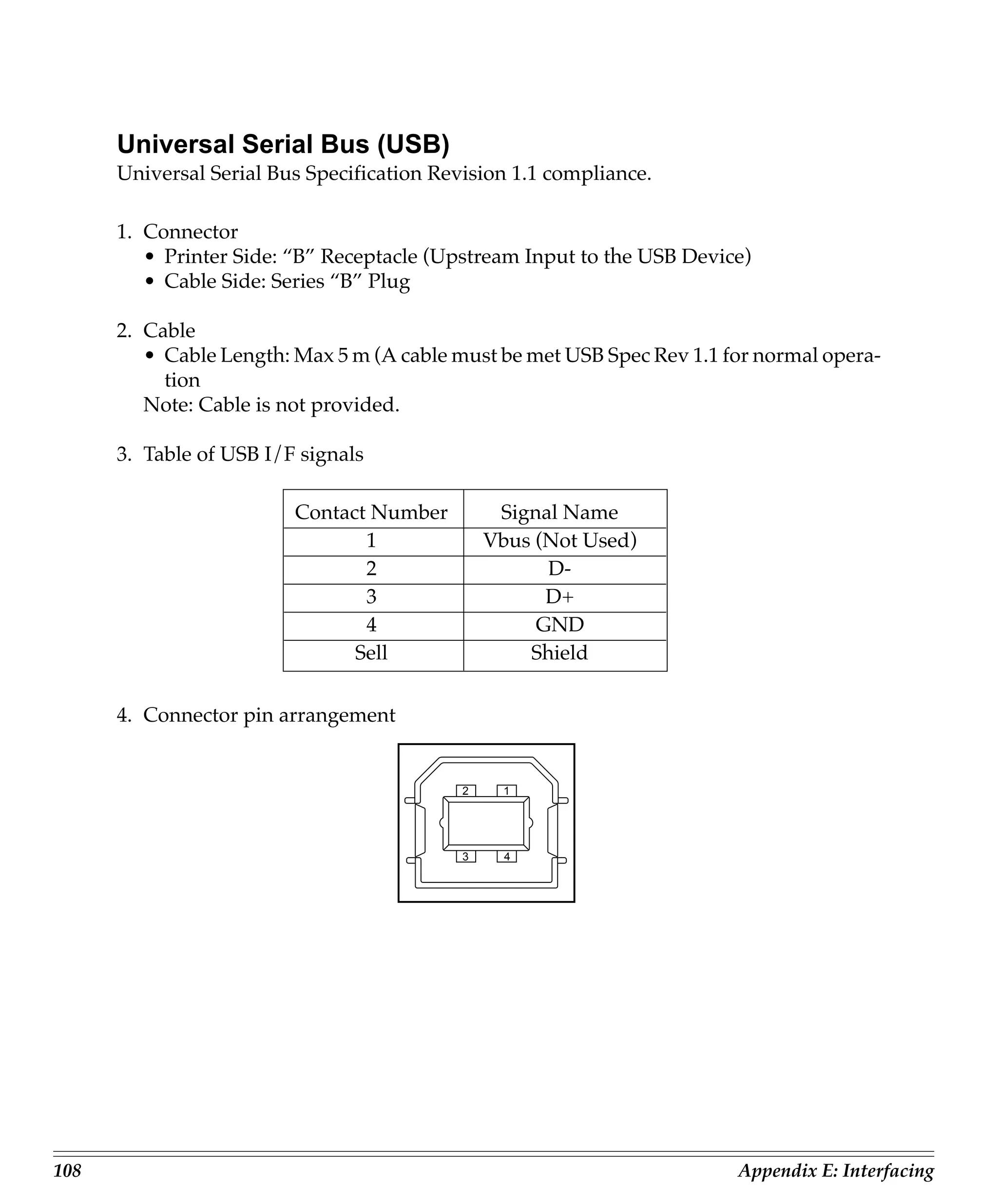 Universal Serial Bus (USB)
      Universal Serial Bus Specification Revision 1.1 compliance.

      1. Connector
         • Printer Side: “B” Receptacle (Upstream Input to the USB Device)
         • Cable Side: Series “B” Plug

      2. Cable
         • Cable Length: Max 5 m (A cable must be met USB Spec Rev 1.1 for normal opera-
           tion
         Note: Cable is not provided.

      3. Table of USB I/F signals

                         Contact Number          Signal Name
                                1               Vbus (Not Used)
                                2                     D-
                                3                     D+
                                4                    GND
                               Sell                 Shield


      4. Connector pin arrangement


                                            2    1




                                            3     4




108                                                                     Appendix E: Interfacing
 