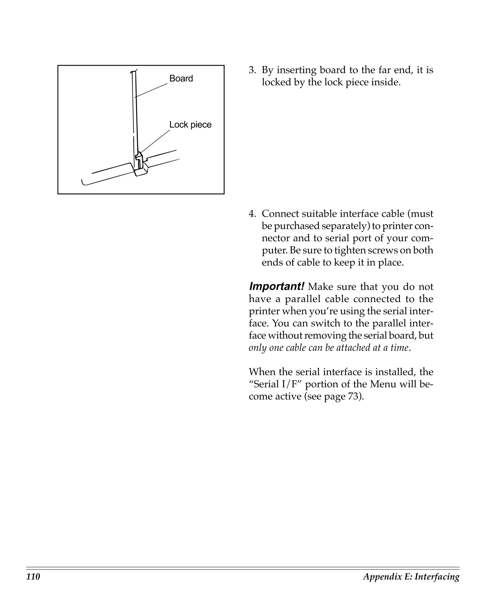 3. By inserting board to the far end, it is
      Board           locked by the lock piece inside.



      Lock piece




                   4. Connect suitable interface cable (must
                      be purchased separately) to printer con-
                      nector and to serial port of your com-
                      puter. Be sure to tighten screws on both
                      ends of cable to keep it in place.

                   Important! Make sure that you do not
                   have a parallel cable connected to the
                   printer when you’re using the serial inter-
                   face. You can switch to the parallel inter-
                   face without removing the serial board, but
                   only one cable can be attached at a time.

                   When the serial interface is installed, the
                   “Serial I/F” portion of the Menu will be-
                   come active (see page 73).




110                                          Appendix E: Interfacing
 