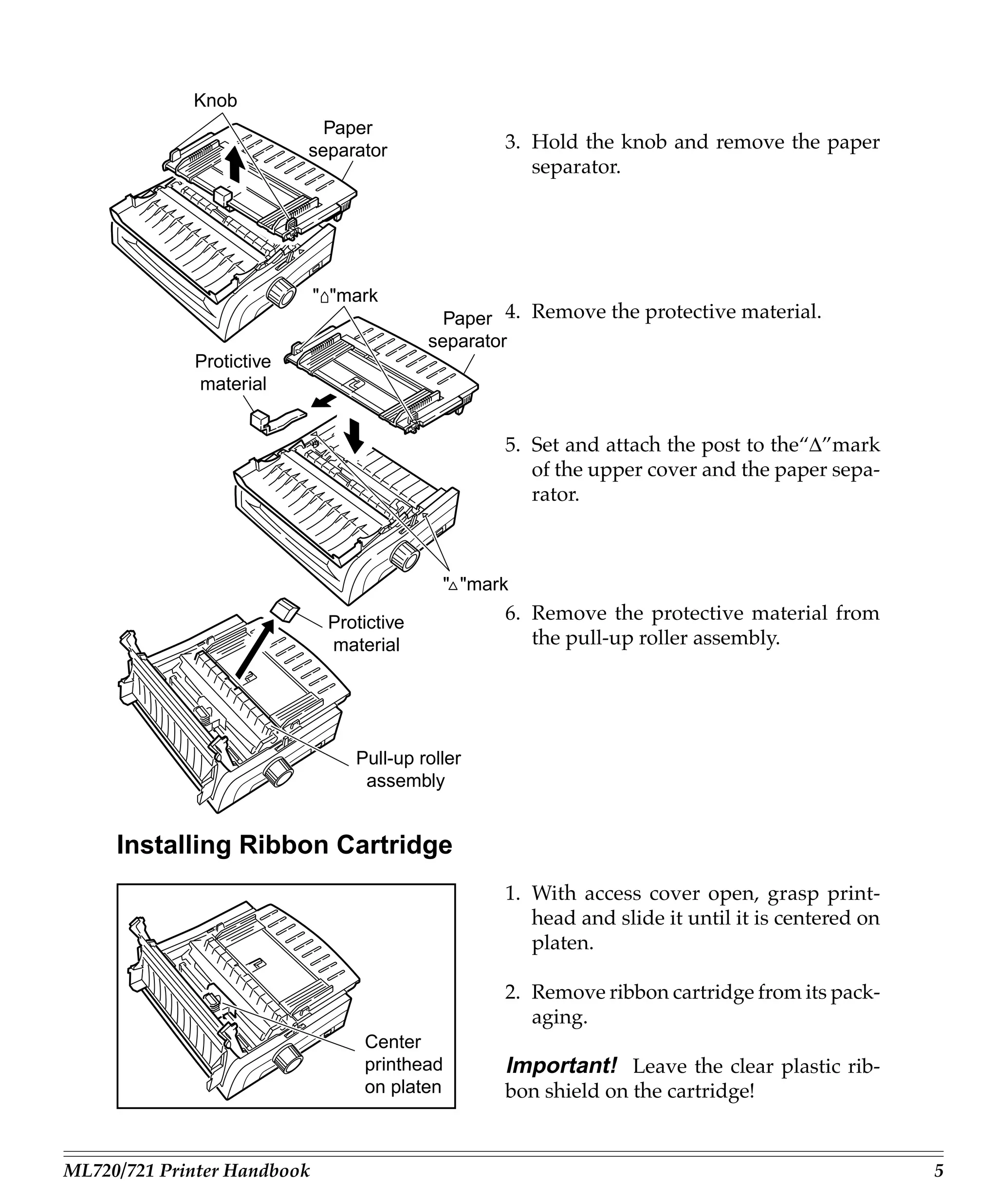 Knob
                            Paper
                          separator                3. Hold the knob and remove the paper
                                                      separator.




                             " "mark
                                             Paper 4. Remove the protective material.
                                           separator
             Protictive
             material


                                                   5. Set and attach the post to the“∆”mark
                                                      of the upper cover and the paper sepa-
                                                      rator.



                                            " "mark

                              Protictive           6. Remove the protective material from
                              material                the pull-up roller assembly.




                                 Pull-up roller
                                  assembly


     Installing Ribbon Cartridge
                                                   1. With access cover open, grasp print-
                                                      head and slide it until it is centered on
                                                      platen.

                                                   2. Remove ribbon cartridge from its pack-
                                                      aging.
                                  Center
                                  printhead        Important! Leave the clear plastic rib-
                                  on platen        bon shield on the cartridge!


ML720/721 Printer Handbook                                                                        5
 