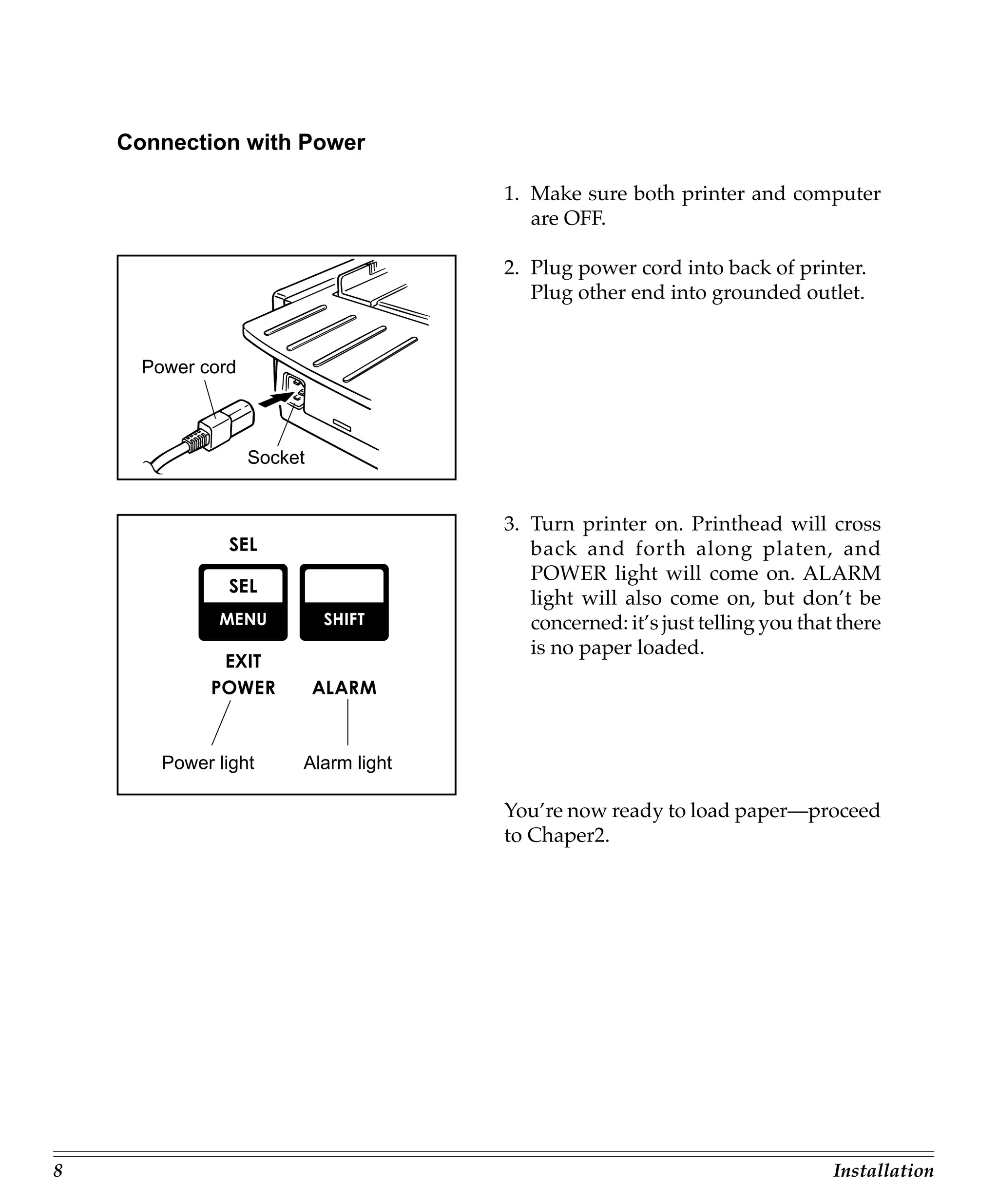 Connection with Power

                                      1. Make sure both printer and computer
                                         are OFF.

                                      2. Plug power cord into back of printer.
                                         Plug other end into grounded outlet.


      Power cord



                   Socket


                                      3. Turn printer on. Printhead will cross
                                         back and forth along platen, and
                                         POWER light will come on. ALARM
                                         light will also come on, but don’t be
                                         concerned: it’s just telling you that there
                                         is no paper loaded.




        Power light     Alarm light

                                      You’re now ready to load paper—proceed
                                      to Chaper2.




8                                                                             Installation
 