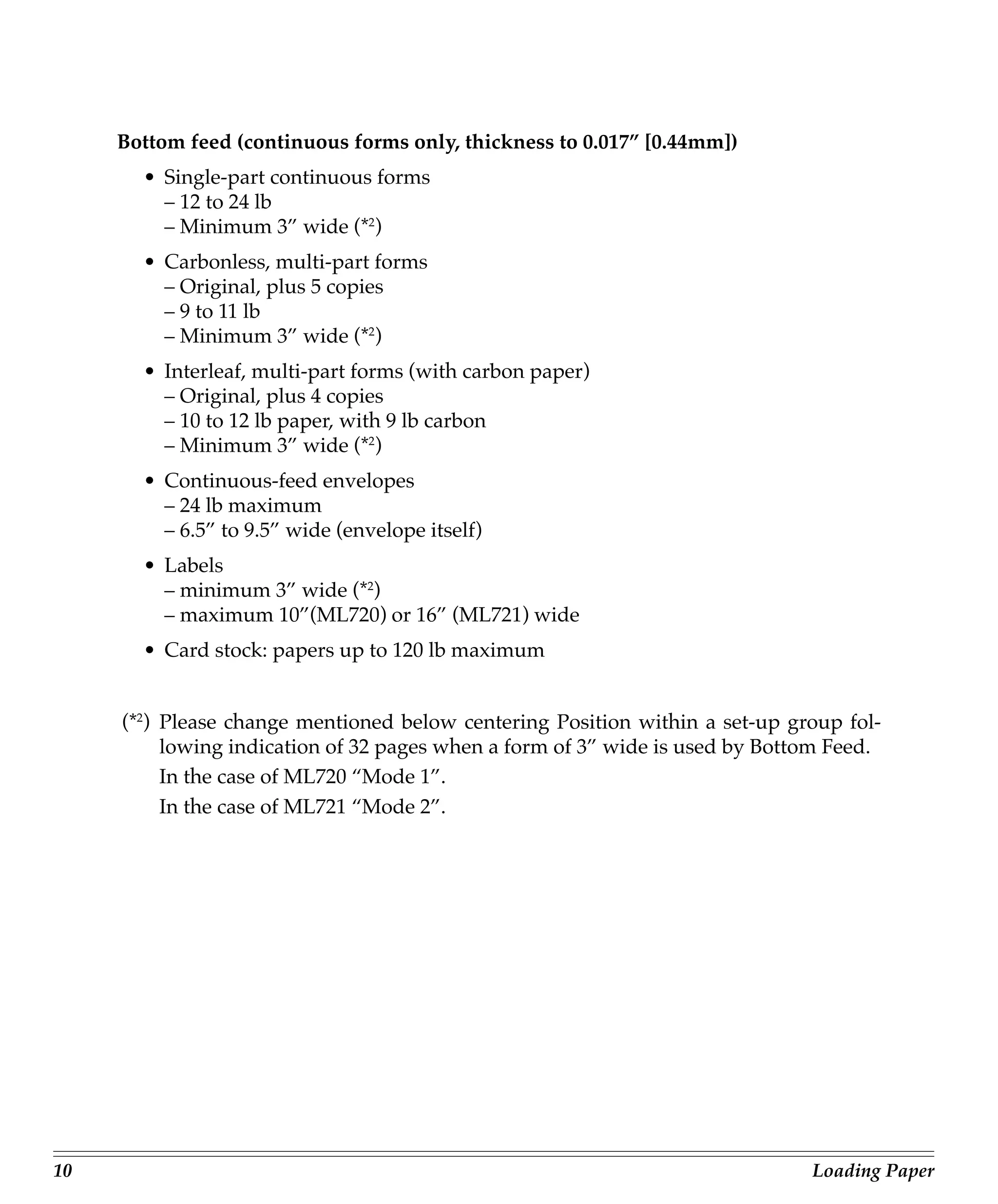 Bottom feed (continuous forms only, thickness to 0.017” [0.44mm])
       • Single-part continuous forms
         – 12 to 24 lb
         – Minimum 3” wide (*2)
       • Carbonless, multi-part forms
         – Original, plus 5 copies
         – 9 to 11 lb
         – Minimum 3” wide (*2)
       • Interleaf, multi-part forms (with carbon paper)
         – Original, plus 4 copies
         – 10 to 12 lb paper, with 9 lb carbon
         – Minimum 3” wide (*2)
       • Continuous-feed envelopes
         – 24 lb maximum
         – 6.5” to 9.5” wide (envelope itself)
       • Labels
         – minimum 3” wide (*2)
         – maximum 10”(ML720) or 16” (ML721) wide
       • Card stock: papers up to 120 lb maximum


     (*2) Please change mentioned below centering Position within a set-up group fol-
          lowing indication of 32 pages when a form of 3” wide is used by Bottom Feed.
          In the case of ML720 “Mode 1”.
          In the case of ML721 “Mode 2”.




10                                                                            Loading Paper
 