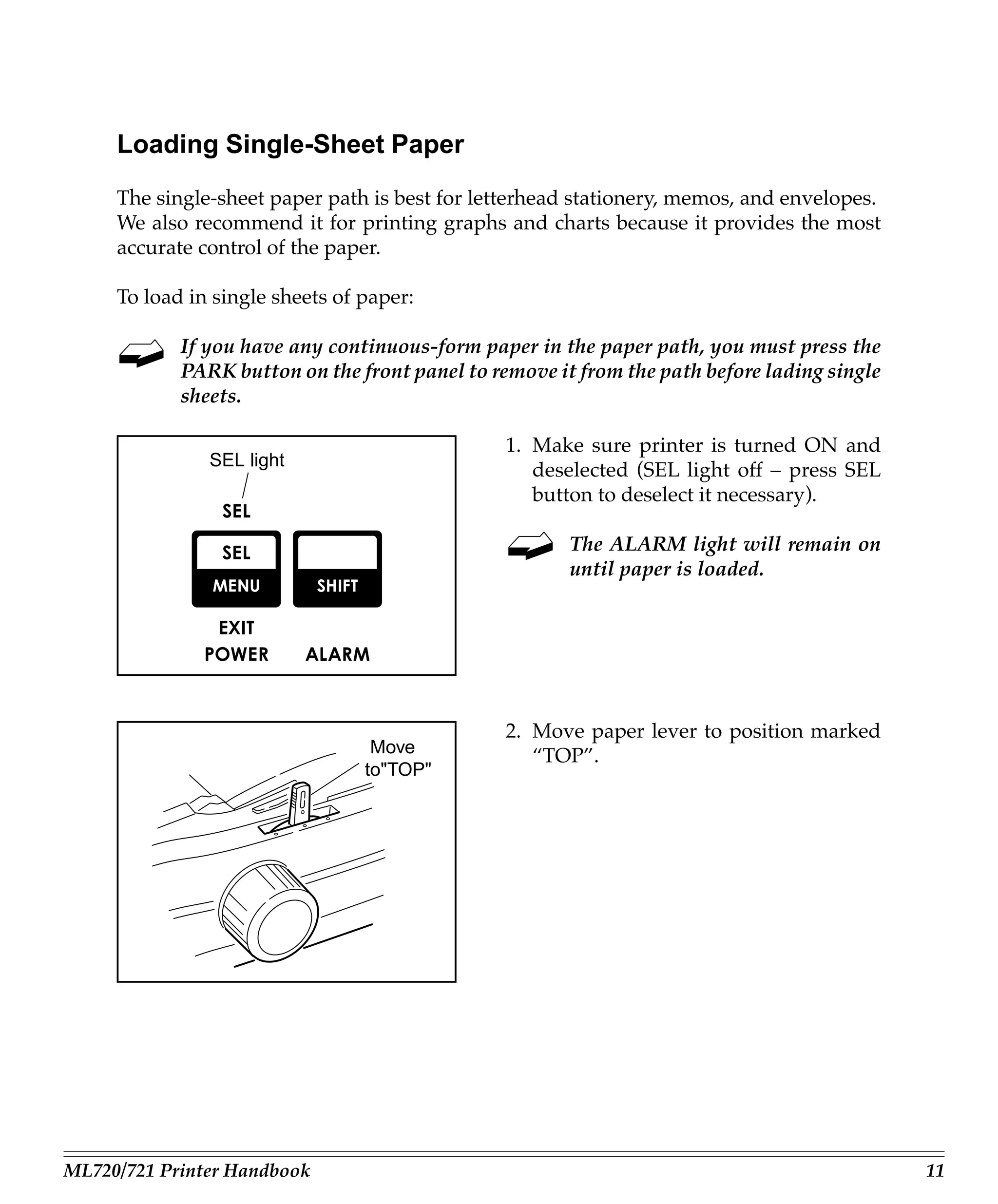 Loading Single-Sheet Paper
     The single-sheet paper path is best for letterhead stationery, memos, and envelopes.
     We also recommend it for printing graphs and charts because it provides the most
     accurate control of the paper.

     To load in single sheets of paper:

            If you have any continuous-form paper in the paper path, you must press the
            PARK button on the front panel to remove it from the path before lading single
            sheets.

                                                1. Make sure printer is turned ON and
               SEL light
                                                   deselected (SEL light off – press SEL
                                                   button to deselect it necessary).

                                                       The ALARM light will remain on
                                                       until paper is loaded.




                                                2. Move paper lever to position marked
                                  Move             “TOP”.
                                 to"TOP"




ML720/721 Printer Handbook                                                                   11
 