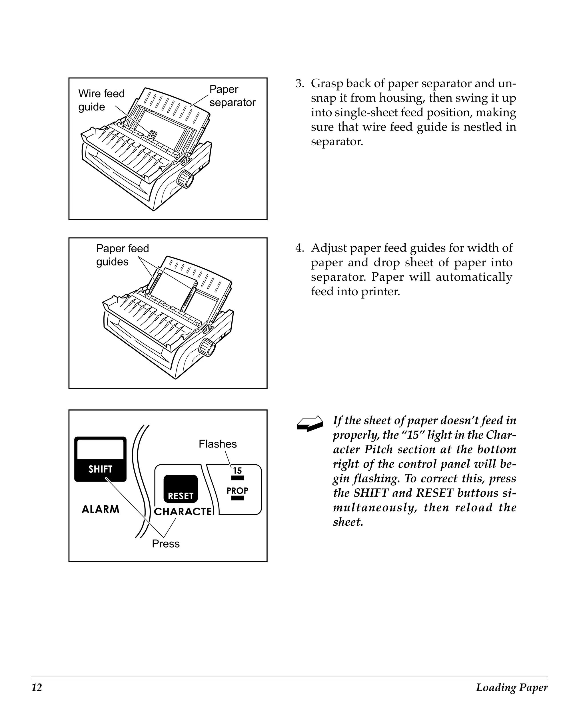 Paper
                                          3. Grasp back of paper separator and un-
     Wire feed                               snap it from housing, then swing it up
     guide                    separator
                                             into single-sheet feed position, making
                                             sure that wire feed guide is nestled in
                                             separator.




        Paper feed                        4. Adjust paper feed guides for width of
        guides                               paper and drop sheet of paper into
                                             separator. Paper will automatically
                                             feed into printer.




                                                 If the sheet of paper doesn’t feed in
                                                 properly, the “15” light in the Char-
                             Flashes
                                                 acter Pitch section at the bottom
                                                 right of the control panel will be-
                                                 gin flashing. To correct this, press
                                                 the SHIFT and RESET buttons si-
                                                 multaneously, then reload the
                                                 sheet.
                     Press




12                                                                           Loading Paper
 