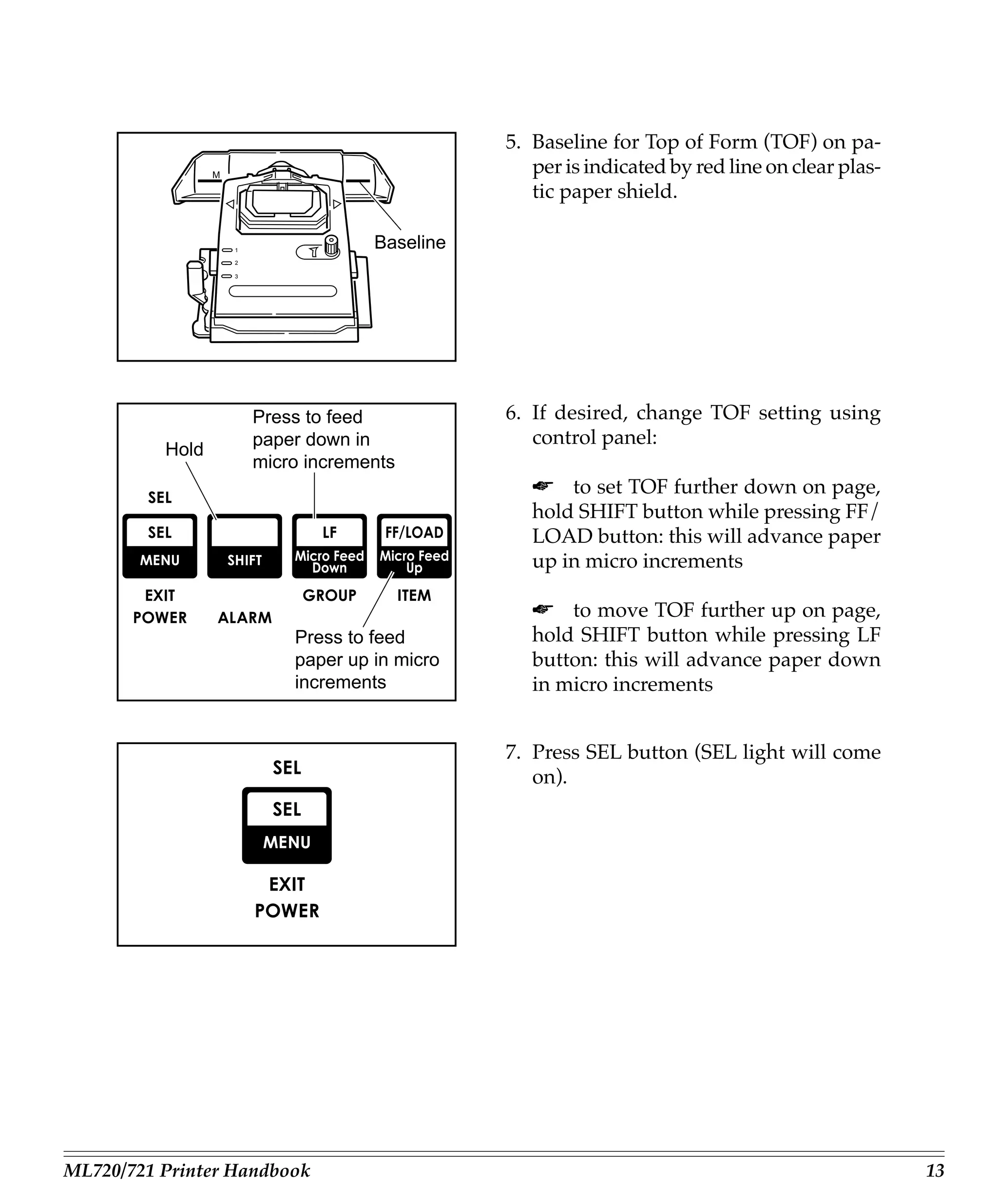 5. Baseline for Top of Form (TOF) on pa-
                 M
                                                    per is indicated by red line on clear plas-
                                                    tic paper shield.

                     1
                                      Baseline
                     2

                     3




                         Press to feed           6. If desired, change TOF setting using
                         paper down in              control panel:
          Hold
                         micro increments
                                                    ☛ to set TOF further down on page,
                                                    hold SHIFT button while pressing FF/
                                                    LOAD button: this will advance paper
                                                    up in micro increments

                                                    ☛ to move TOF further up on page,
                             Press to feed          hold SHIFT button while pressing LF
                             paper up in micro      button: this will advance paper down
                             increments             in micro increments


                                                 7. Press SEL button (SEL light will come
                                                    on).




ML720/721 Printer Handbook                                                                        13
 