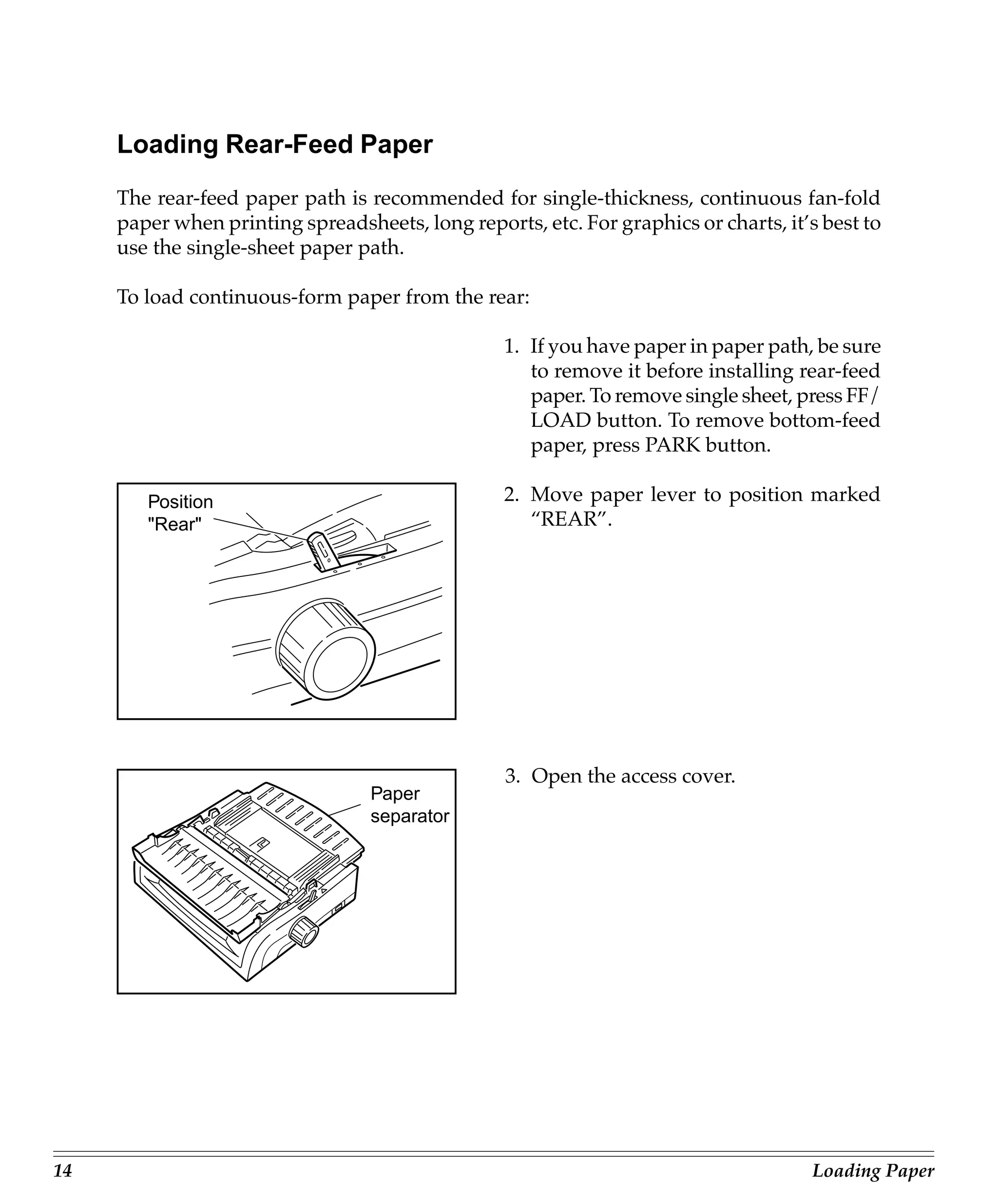 Loading Rear-Feed Paper
     The rear-feed paper path is recommended for single-thickness, continuous fan-fold
     paper when printing spreadsheets, long reports, etc. For graphics or charts, it’s best to
     use the single-sheet paper path.

     To load continuous-form paper from the rear:

                                                  1. If you have paper in paper path, be sure
                                                     to remove it before installing rear-feed
                                                     paper. To remove single sheet, press FF/
                                                     LOAD button. To remove bottom-feed
                                                     paper, press PARK button.

        Position                                  2. Move paper lever to position marked
        "Rear"                                       “REAR”.




                                                  3. Open the access cover.
                                  Paper
                                  separator




14                                                                                   Loading Paper
 
