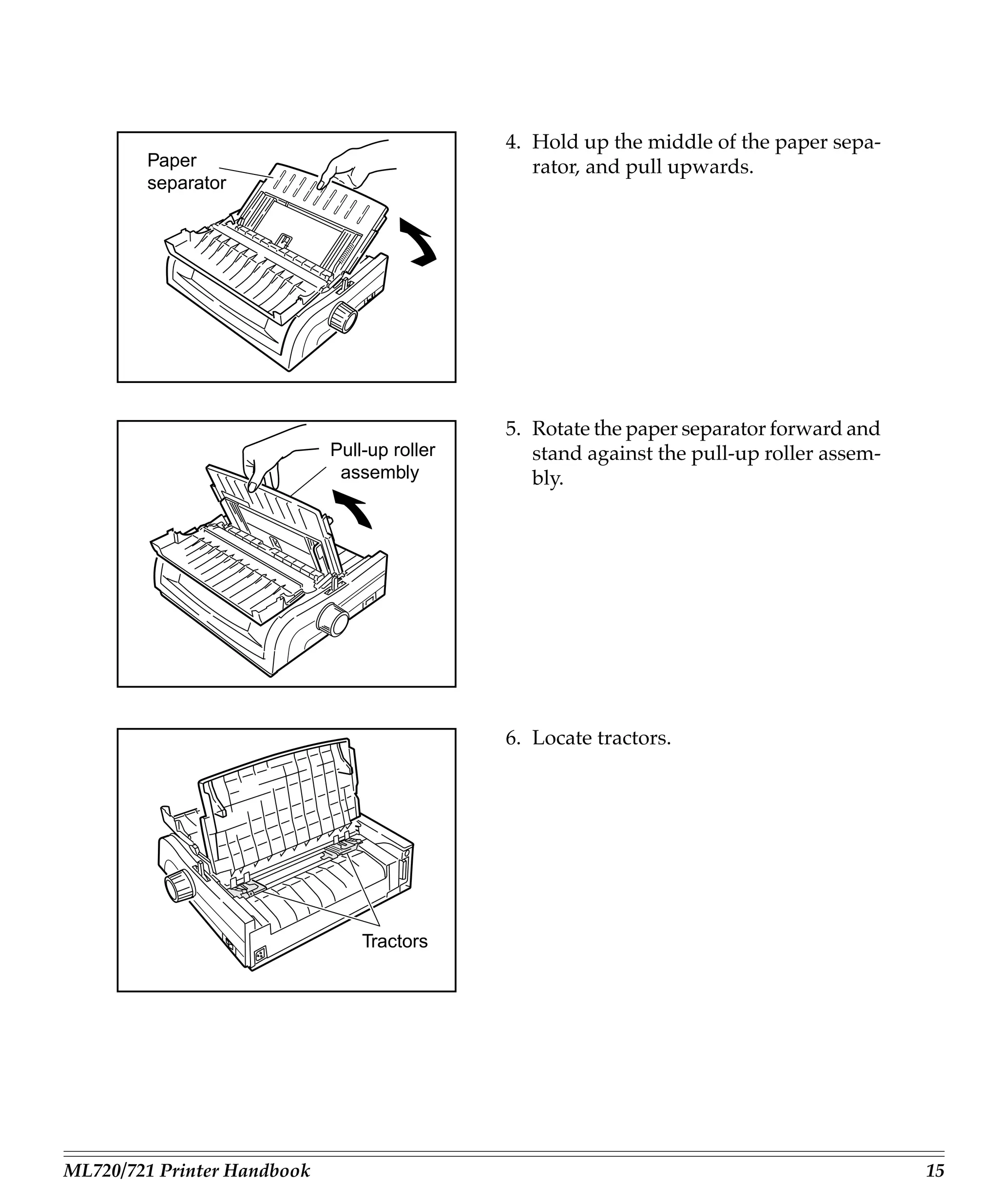 4. Hold up the middle of the paper sepa-
        Paper                                    rator, and pull upwards.
        separator




                                              5. Rotate the paper separator forward and
                             Pull-up roller      stand against the pull-up roller assem-
                              assembly           bly.




                                              6. Locate tractors.




                                 Tractors




ML720/721 Printer Handbook                                                                 15
 