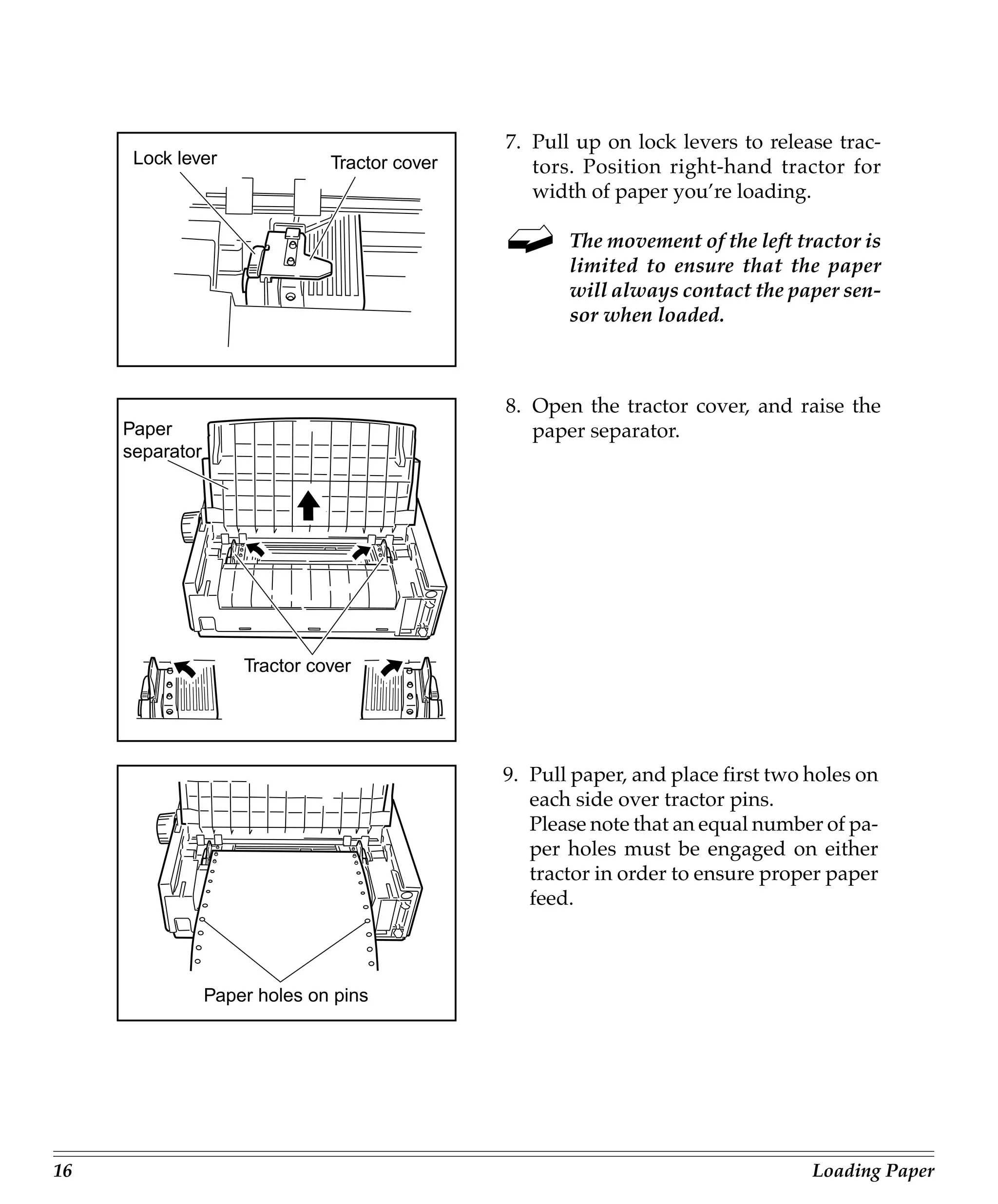7. Pull up on lock levers to release trac-
      Lock lever               Tractor cover      tors. Position right-hand tractor for
                                                  width of paper you’re loading.

                                                      The movement of the left tractor is
                                                      limited to ensure that the paper
                                                      will always contact the paper sen-
                                                      sor when loaded.



                                               8. Open the tractor cover, and raise the
     Paper                                        paper separator.
     separator




                     Tractor cover




                                               9. Pull paper, and place first two holes on
                                                  each side over tractor pins.
                                                  Please note that an equal number of pa-
                                                  per holes must be engaged on either
                                                  tractor in order to ensure proper paper
                                                  feed.



                 Paper holes on pins




16                                                                                Loading Paper
 