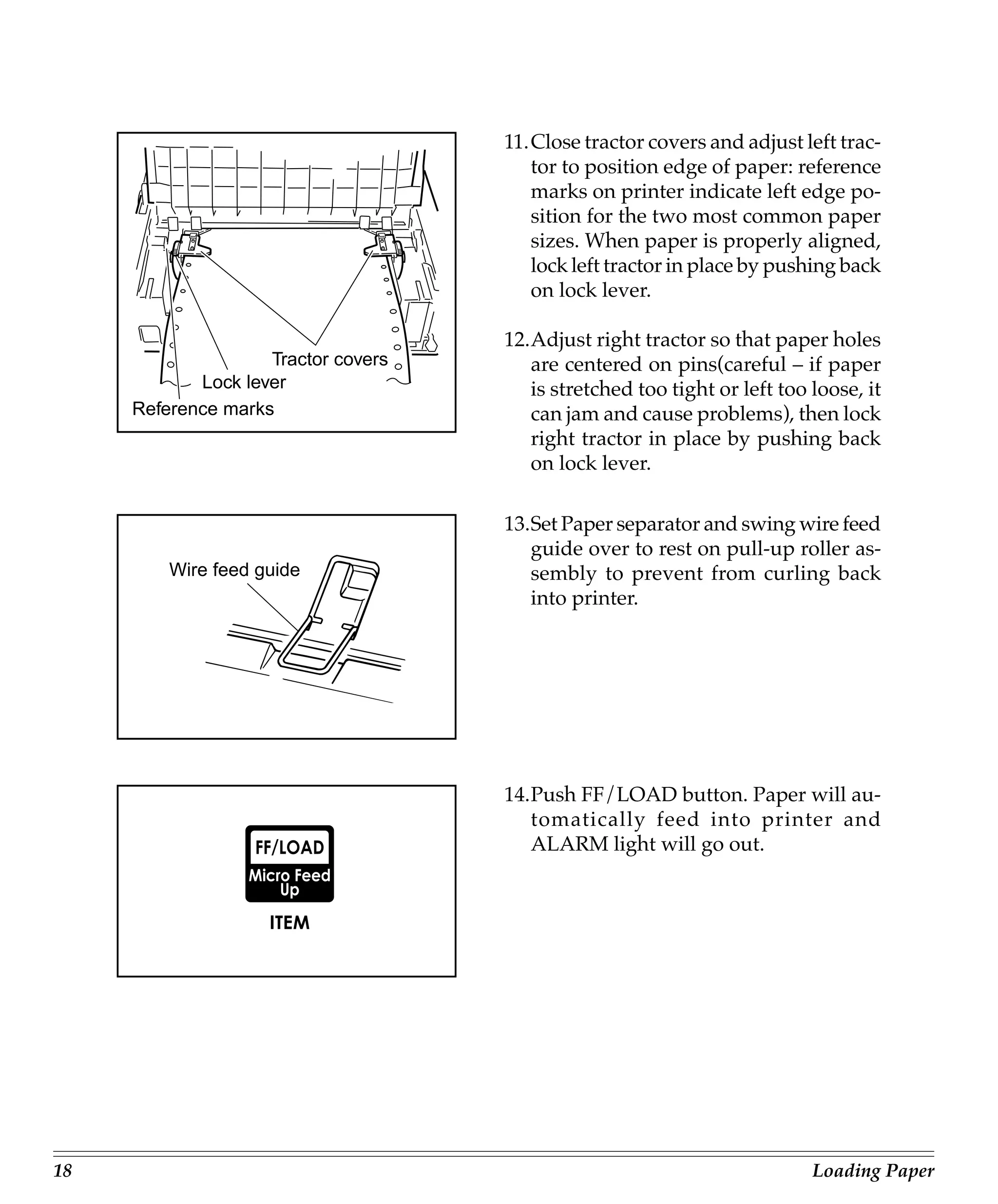 11.Close tractor covers and adjust left trac-
                                        tor to position edge of paper: reference
                                        marks on printer indicate left edge po-
                                        sition for the two most common paper
                                        sizes. When paper is properly aligned,
                                        lock left tractor in place by pushing back
                                        on lock lever.

                                     12.Adjust right tractor so that paper holes
                    Tractor covers      are centered on pins(careful – if paper
            Lock lever                  is stretched too tight or left too loose, it
     Reference marks                    can jam and cause problems), then lock
                                        right tractor in place by pushing back
                                        on lock lever.

                                     13.Set Paper separator and swing wire feed
                                        guide over to rest on pull-up roller as-
         Wire feed guide                sembly to prevent from curling back
                                        into printer.




                                     14.Push FF/LOAD button. Paper will au-
                                        tomatically feed into printer and
                                        ALARM light will go out.




18                                                                         Loading Paper
 
