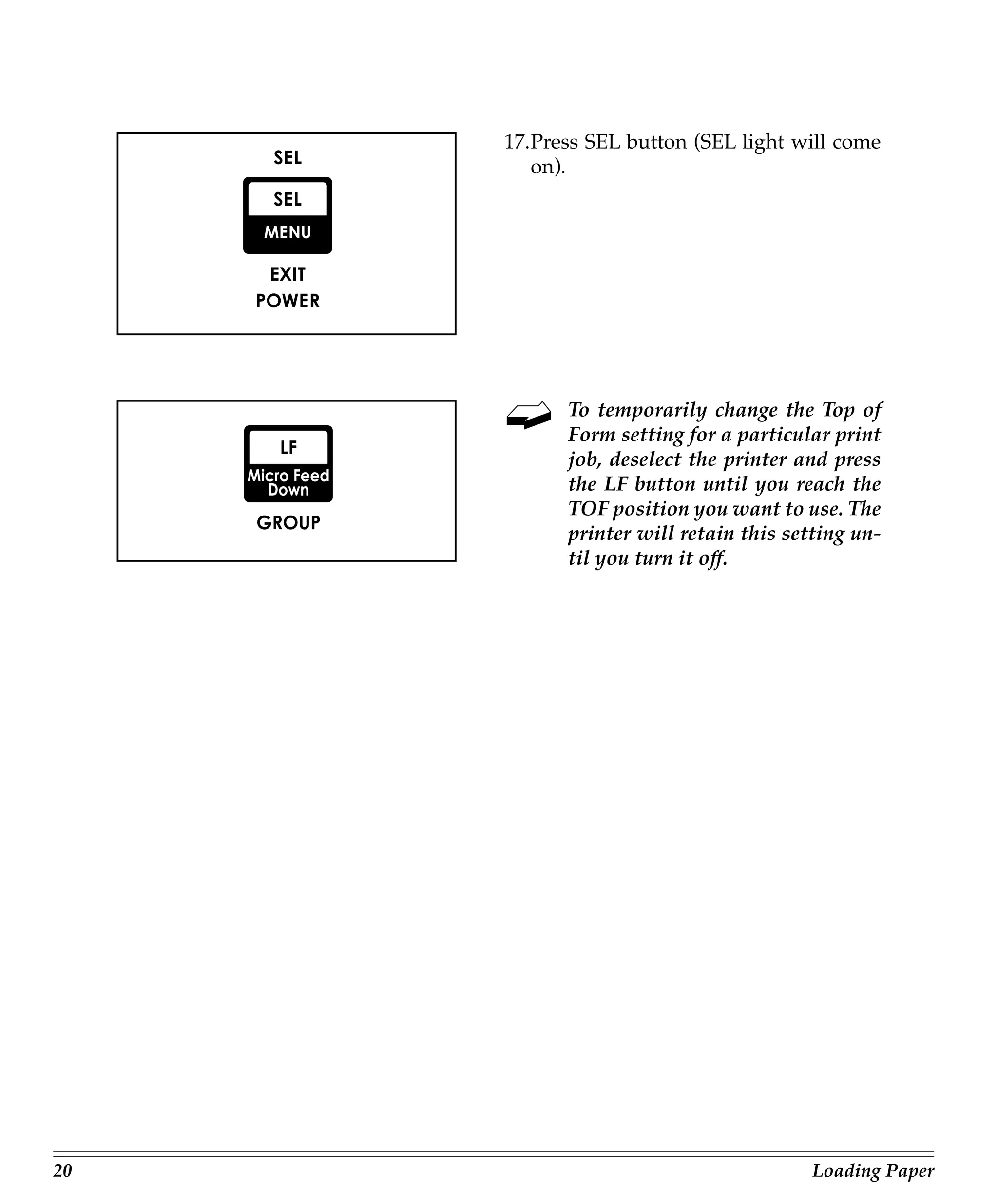17.Press SEL button (SEL light will come
        on).




           To temporarily change the Top of
           Form setting for a particular print
           job, deselect the printer and press
           the LF button until you reach the
           TOF position you want to use. The
           printer will retain this setting un-
           til you turn it off.




20                                     Loading Paper
 