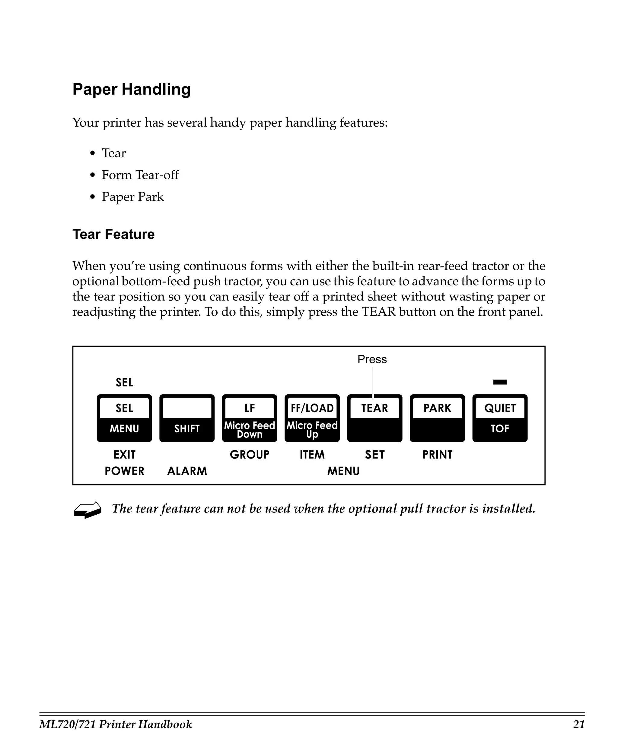Paper Handling
     Your printer has several handy paper handling features:

        • Tear
        • Form Tear-off
        • Paper Park

     Tear Feature

     When you’re using continuous forms with either the built-in rear-feed tractor or the
     optional bottom-feed push tractor, you can use this feature to advance the forms up to
     the tear position so you can easily tear off a printed sheet without wasting paper or
     readjusting the printer. To do this, simply press the TEAR button on the front panel.


                                                        Press




            The tear feature can not be used when the optional pull tractor is installed.




ML720/721 Printer Handbook                                                                    21
 