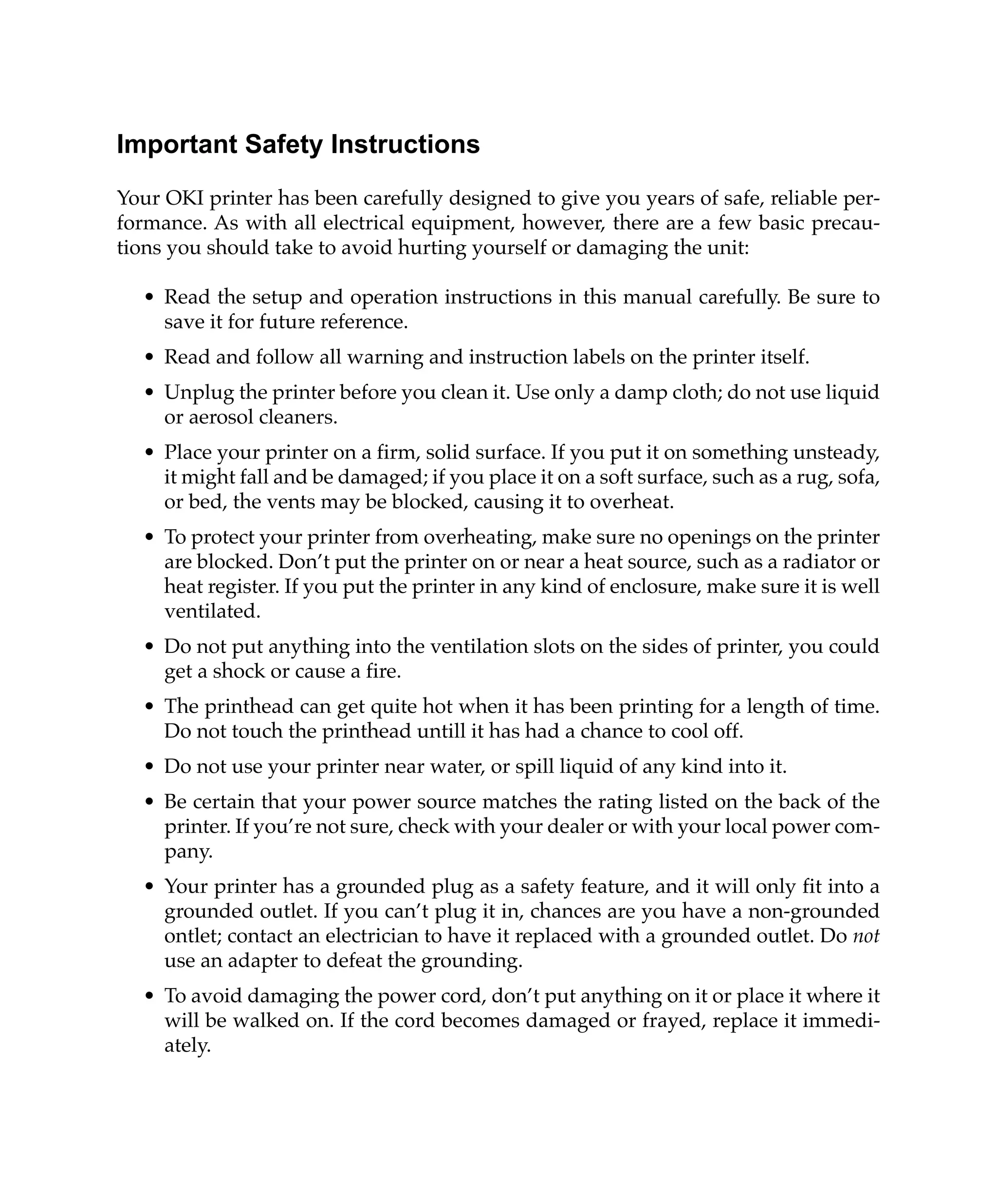 Important Safety Instructions
Your OKI printer has been carefully designed to give you years of safe, reliable per-
formance. As with all electrical equipment, however, there are a few basic precau-
tions you should take to avoid hurting yourself or damaging the unit:

  • Read the setup and operation instructions in this manual carefully. Be sure to
    save it for future reference.
  • Read and follow all warning and instruction labels on the printer itself.
  • Unplug the printer before you clean it. Use only a damp cloth; do not use liquid
    or aerosol cleaners.
  • Place your printer on a firm, solid surface. If you put it on something unsteady,
    it might fall and be damaged; if you place it on a soft surface, such as a rug, sofa,
    or bed, the vents may be blocked, causing it to overheat.
  • To protect your printer from overheating, make sure no openings on the printer
    are blocked. Don’t put the printer on or near a heat source, such as a radiator or
    heat register. If you put the printer in any kind of enclosure, make sure it is well
    ventilated.
  • Do not put anything into the ventilation slots on the sides of printer, you could
    get a shock or cause a fire.
  • The printhead can get quite hot when it has been printing for a length of time.
    Do not touch the printhead untill it has had a chance to cool off.
  • Do not use your printer near water, or spill liquid of any kind into it.
  • Be certain that your power source matches the rating listed on the back of the
    printer. If you’re not sure, check with your dealer or with your local power com-
    pany.
  • Your printer has a grounded plug as a safety feature, and it will only fit into a
    grounded outlet. If you can’t plug it in, chances are you have a non-grounded
    ontlet; contact an electrician to have it replaced with a grounded outlet. Do not
    use an adapter to defeat the grounding.
  • To avoid damaging the power cord, don’t put anything on it or place it where it
    will be walked on. If the cord becomes damaged or frayed, replace it immedi-
    ately.
 