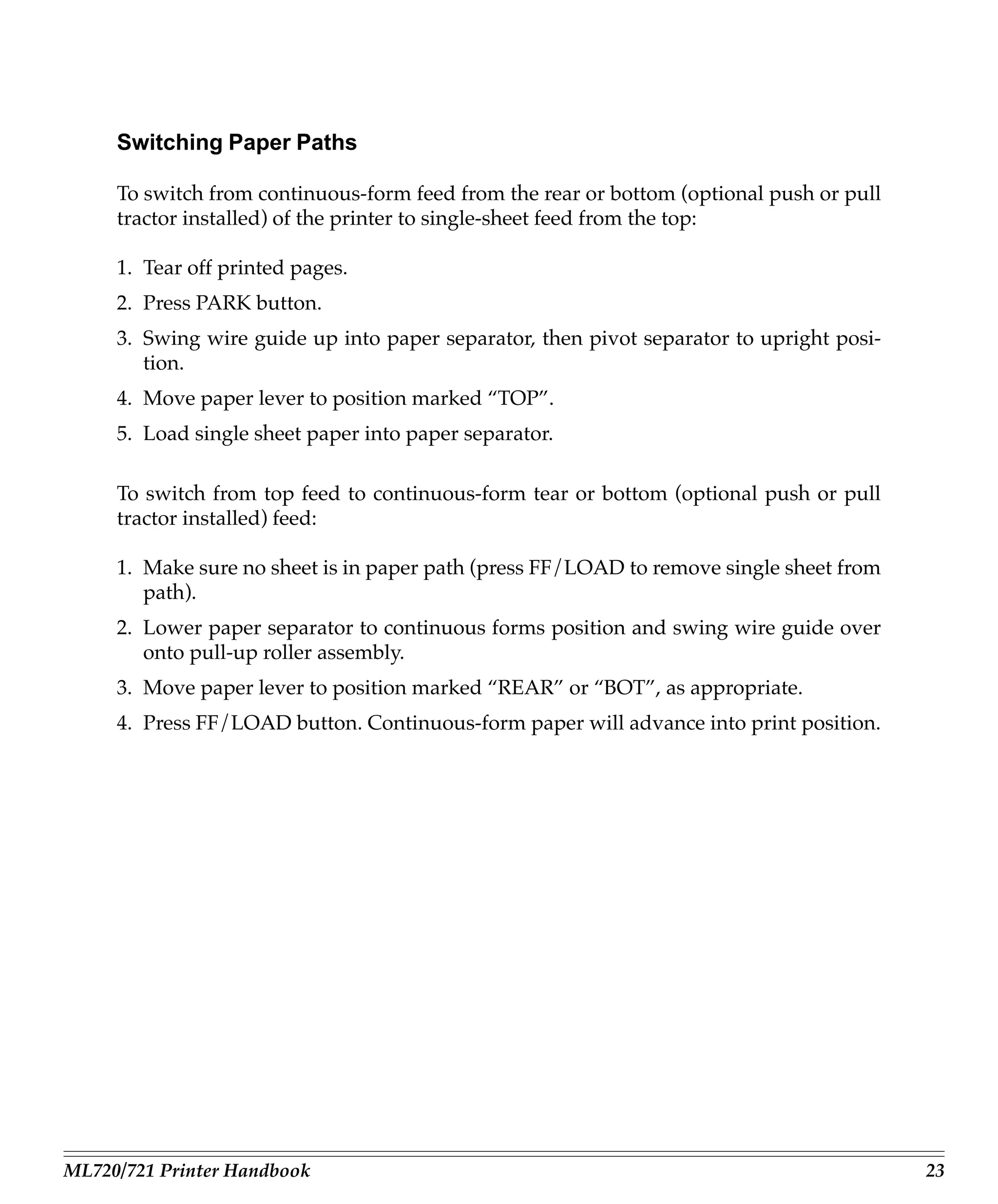 Switching Paper Paths

     To switch from continuous-form feed from the rear or bottom (optional push or pull
     tractor installed) of the printer to single-sheet feed from the top:

     1. Tear off printed pages.
     2. Press PARK button.
     3. Swing wire guide up into paper separator, then pivot separator to upright posi-
        tion.
     4. Move paper lever to position marked “TOP”.
     5. Load single sheet paper into paper separator.

     To switch from top feed to continuous-form tear or bottom (optional push or pull
     tractor installed) feed:

     1. Make sure no sheet is in paper path (press FF/LOAD to remove single sheet from
        path).
     2. Lower paper separator to continuous forms position and swing wire guide over
        onto pull-up roller assembly.
     3. Move paper lever to position marked “REAR” or “BOT”, as appropriate.
     4. Press FF/LOAD button. Continuous-form paper will advance into print position.




ML720/721 Printer Handbook                                                                23
 