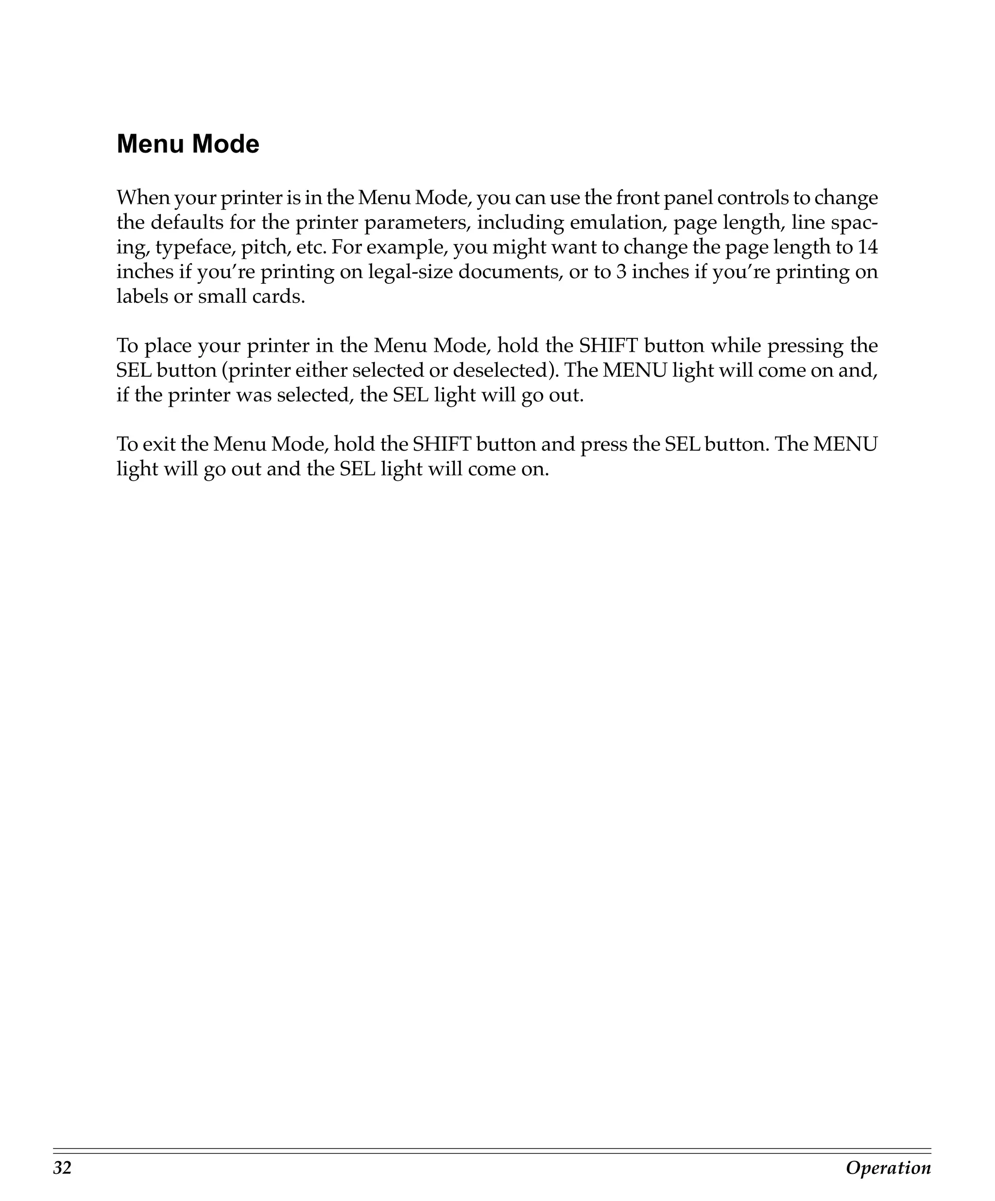 Menu Mode
     When your printer is in the Menu Mode, you can use the front panel controls to change
     the defaults for the printer parameters, including emulation, page length, line spac-
     ing, typeface, pitch, etc. For example, you might want to change the page length to 14
     inches if you’re printing on legal-size documents, or to 3 inches if you’re printing on
     labels or small cards.

     To place your printer in the Menu Mode, hold the SHIFT button while pressing the
     SEL button (printer either selected or deselected). The MENU light will come on and,
     if the printer was selected, the SEL light will go out.

     To exit the Menu Mode, hold the SHIFT button and press the SEL button. The MENU
     light will go out and the SEL light will come on.




32                                                                                      Operation
 