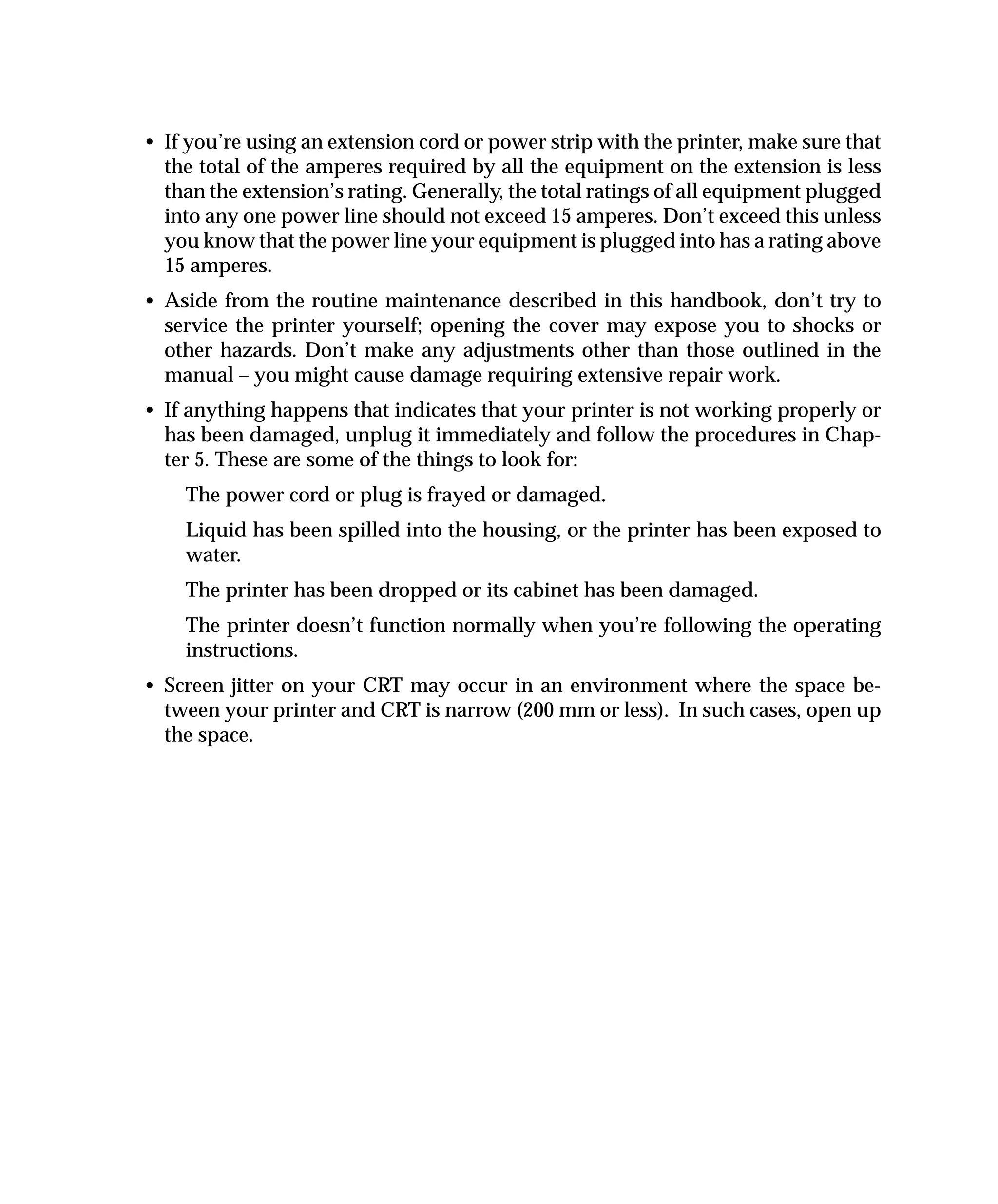 • If you’re using an extension cord or power strip with the printer, make sure that
  the total of the amperes required by all the equipment on the extension is less
  than the extension’s rating. Generally, the total ratings of all equipment plugged
  into any one power line should not exceed 15 amperes. Don’t exceed this unless
  you know that the power line your equipment is plugged into has a rating above
  15 amperes.
• Aside from the routine maintenance described in this handbook, don’t try to
  service the printer yourself; opening the cover may expose you to shocks or
  other hazards. Don’t make any adjustments other than those outlined in the
  manual – you might cause damage requiring extensive repair work.
• If anything happens that indicates that your printer is not working properly or
  has been damaged, unplug it immediately and follow the procedures in Chap-
  ter 5. These are some of the things to look for:
    The power cord or plug is frayed or damaged.
    Liquid has been spilled into the housing, or the printer has been exposed to
    water.
    The printer has been dropped or its cabinet has been damaged.
    The printer doesn’t function normally when you’re following the operating
    instructions.
• Screen jitter on your CRT may occur in an environment where the space be-
  tween your printer and CRT is narrow (200 mm or less). In such cases, open up
  the space.
 