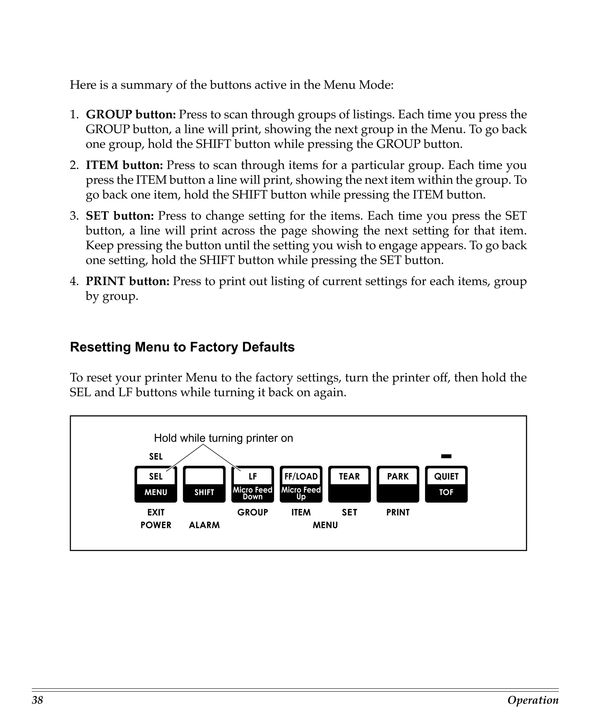 Here is a summary of the buttons active in the Menu Mode:

     1. GROUP button: Press to scan through groups of listings. Each time you press the
        GROUP button, a line will print, showing the next group in the Menu. To go back
        one group, hold the SHIFT button while pressing the GROUP button.
     2. ITEM button: Press to scan through items for a particular group. Each time you
        press the ITEM button a line will print, showing the next item within the group. To
        go back one item, hold the SHIFT button while pressing the ITEM button.
     3. SET button: Press to change setting for the items. Each time you press the SET
        button, a line will print across the page showing the next setting for that item.
        Keep pressing the button until the setting you wish to engage appears. To go back
        one setting, hold the SHIFT button while pressing the SET button.
     4. PRINT button: Press to print out listing of current settings for each items, group
        by group.



     Resetting Menu to Factory Defaults

     To reset your printer Menu to the factory settings, turn the printer off, then hold the
     SEL and LF buttons while turning it back on again.


                     Hold while turning printer on




38                                                                                      Operation
 