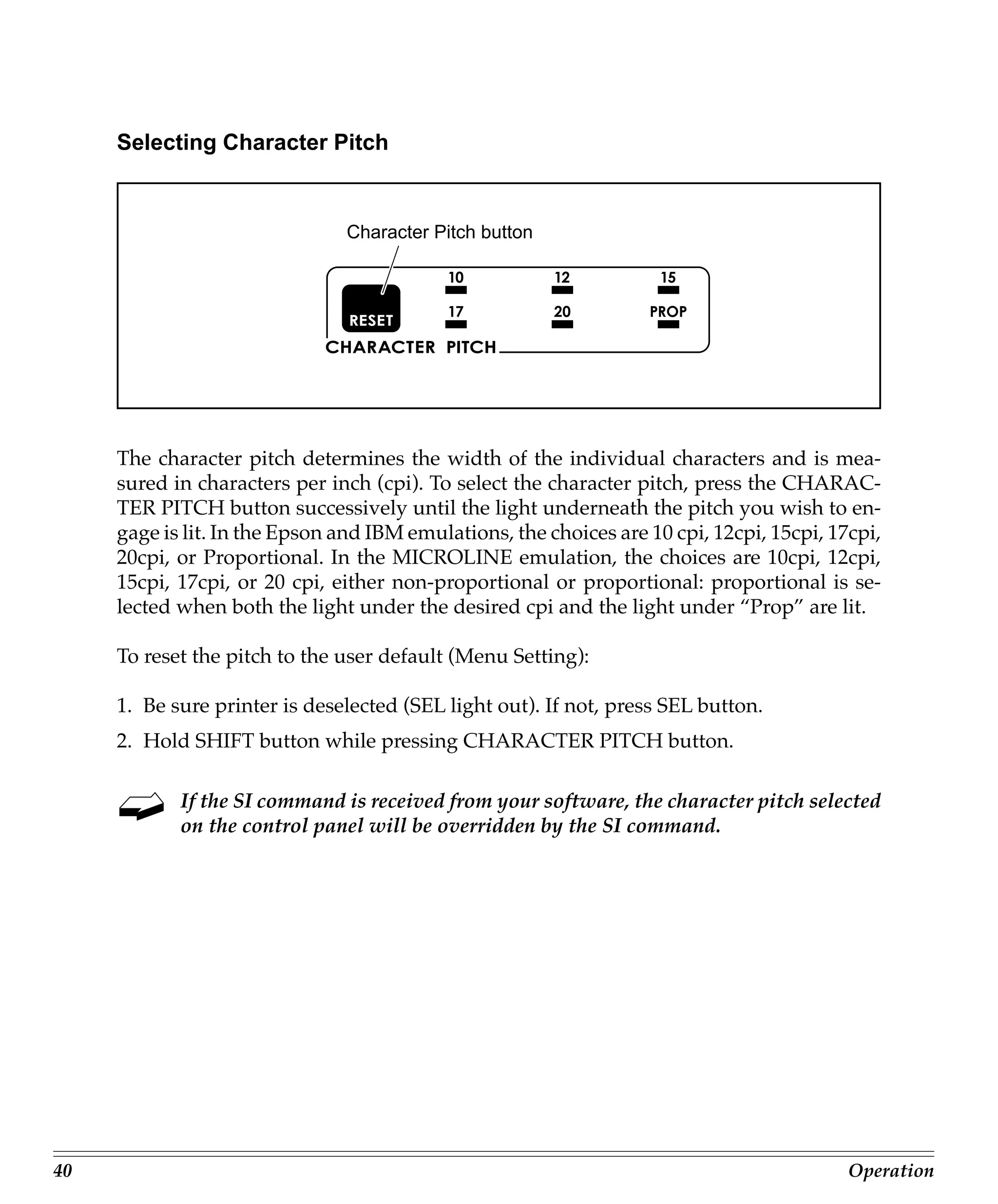 Selecting Character Pitch


                                Character Pitch button




     The character pitch determines the width of the individual characters and is mea-
     sured in characters per inch (cpi). To select the character pitch, press the CHARAC-
     TER PITCH button successively until the light underneath the pitch you wish to en-
     gage is lit. In the Epson and IBM emulations, the choices are 10 cpi, 12cpi, 15cpi, 17cpi,
     20cpi, or Proportional. In the MICROLINE emulation, the choices are 10cpi, 12cpi,
     15cpi, 17cpi, or 20 cpi, either non-proportional or proportional: proportional is se-
     lected when both the light under the desired cpi and the light under “Prop” are lit.

     To reset the pitch to the user default (Menu Setting):

     1. Be sure printer is deselected (SEL light out). If not, press SEL button.
     2. Hold SHIFT button while pressing CHARACTER PITCH button.

            If the SI command is received from your software, the character pitch selected
            on the control panel will be overridden by the SI command.




40                                                                                         Operation
 