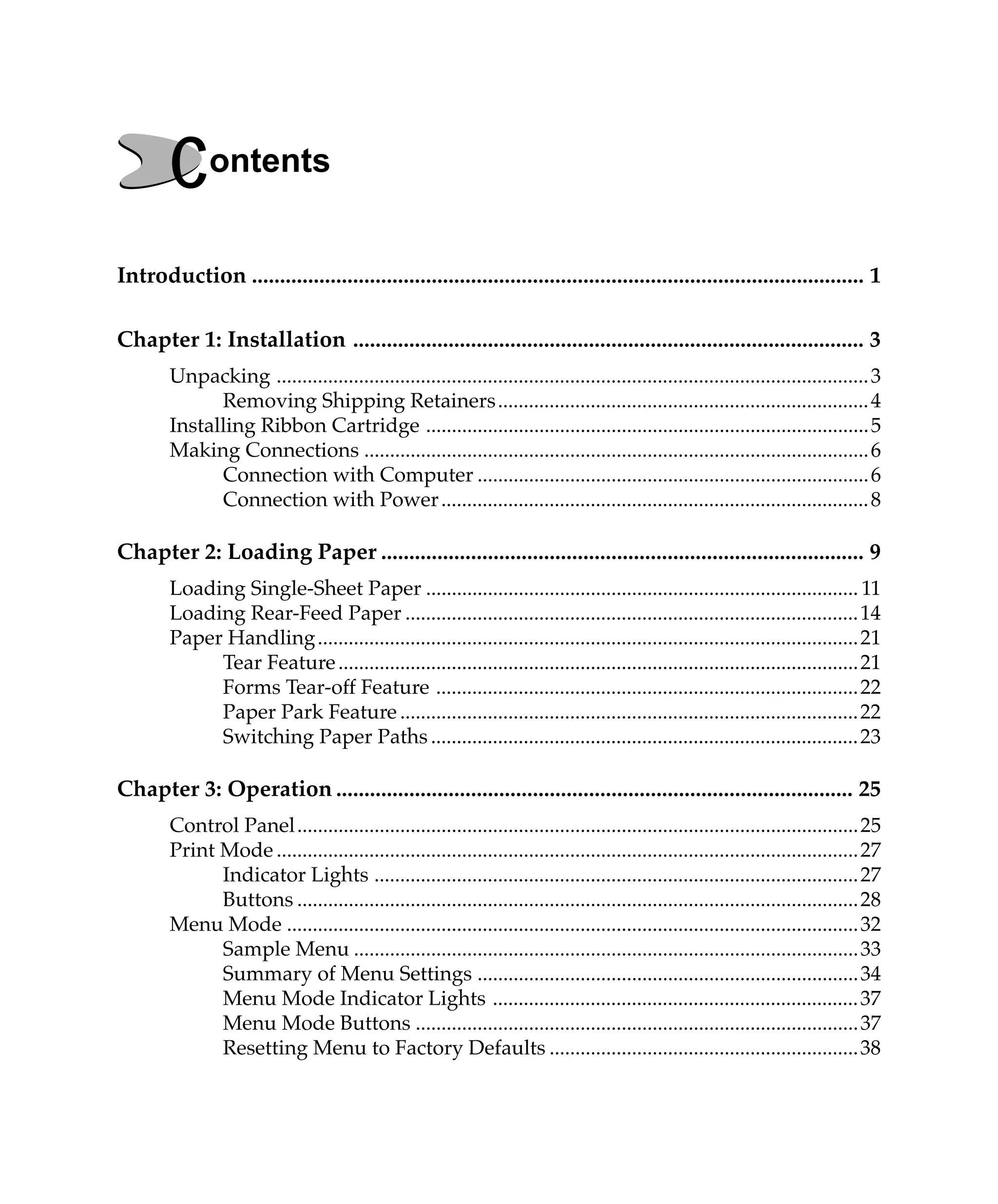 Contents
Introduction ............................................................................................................. 1

Chapter 1: Installation ........................................................................................... 3
        Unpacking ................................................................................................................... 3
              Removing Shipping Retainers ........................................................................ 4
        Installing Ribbon Cartridge ...................................................................................... 5
        Making Connections .................................................................................................. 6
              Connection with Computer ............................................................................ 6
              Connection with Power ................................................................................... 8

Chapter 2: Loading Paper ...................................................................................... 9
        Loading Single-Sheet Paper .................................................................................... 11
        Loading Rear-Feed Paper ........................................................................................ 14
        Paper Handling ......................................................................................................... 21
             Tear Feature ..................................................................................................... 21
             Forms Tear-off Feature .................................................................................. 22
             Paper Park Feature ......................................................................................... 22
             Switching Paper Paths ................................................................................... 23

Chapter 3: Operation ............................................................................................ 25
        Control Panel ............................................................................................................. 25
        Print Mode ................................................................................................................. 27
              Indicator Lights .............................................................................................. 27
              Buttons ............................................................................................................. 28
        Menu Mode ............................................................................................................... 32
              Sample Menu .................................................................................................. 33
              Summary of Menu Settings .......................................................................... 34
              Menu Mode Indicator Lights ....................................................................... 37
              Menu Mode Buttons ...................................................................................... 37
              Resetting Menu to Factory Defaults ............................................................38
 