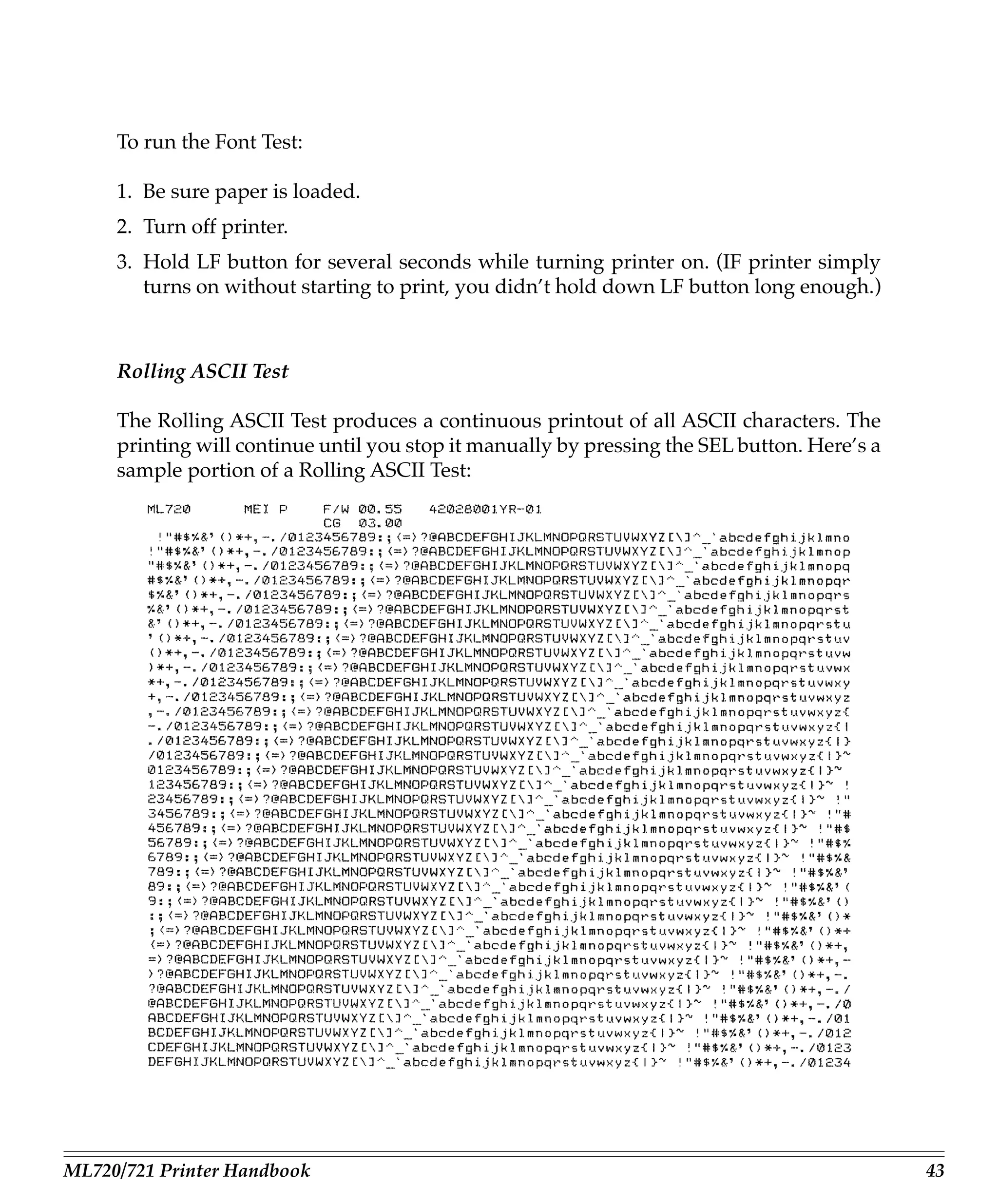 To run the Font Test:

     1. Be sure paper is loaded.
     2. Turn off printer.
     3. Hold LF button for several seconds while turning printer on. (IF printer simply
        turns on without starting to print, you didn’t hold down LF button long enough.)



     Rolling ASCII Test

     The Rolling ASCII Test produces a continuous printout of all ASCII characters. The
     printing will continue until you stop it manually by pressing the SEL button. Here’s a
     sample portion of a Rolling ASCII Test:




ML720/721 Printer Handbook                                                                    43
 