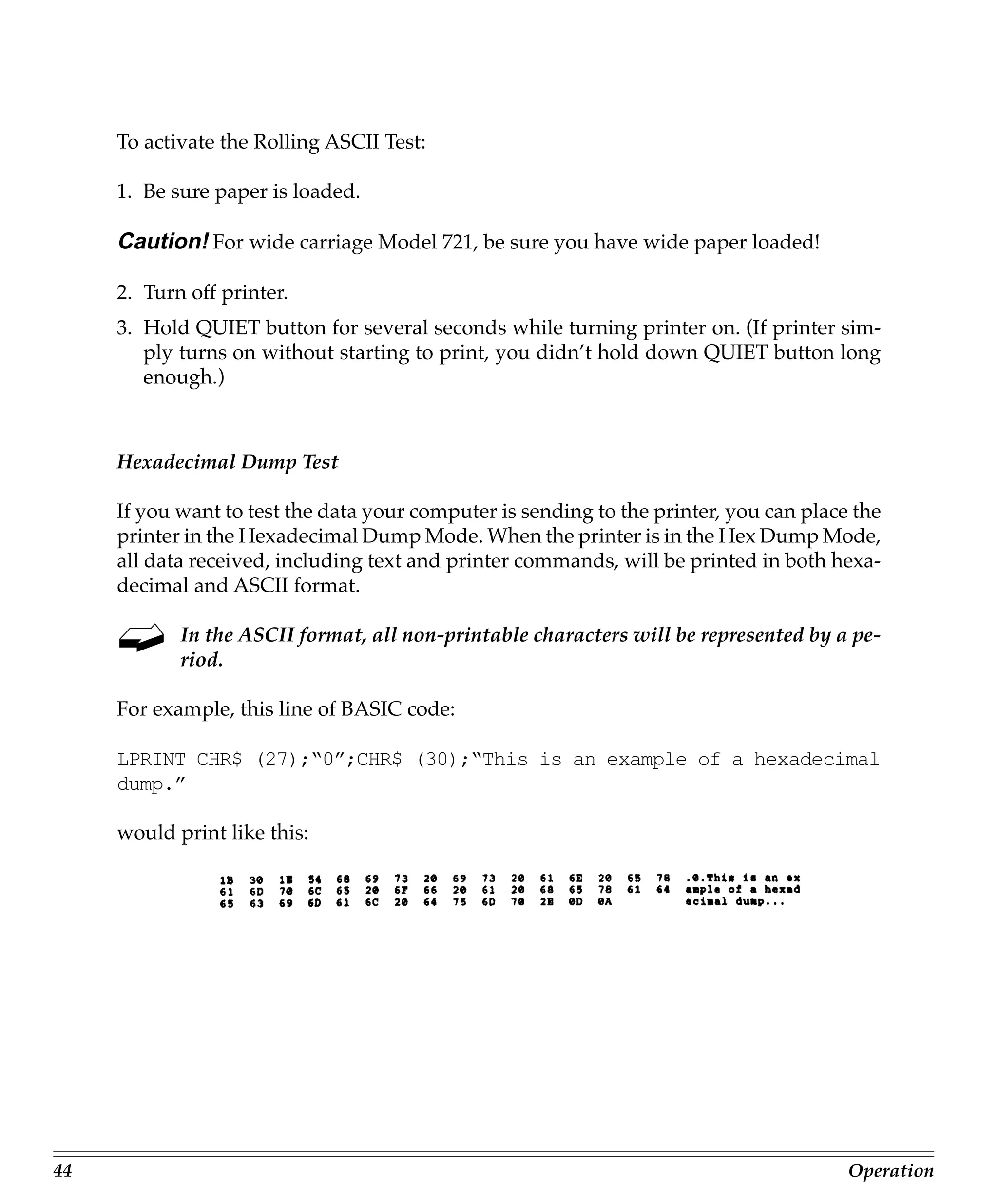 To activate the Rolling ASCII Test:

     1. Be sure paper is loaded.

     Caution! For wide carriage Model 721, be sure you have wide paper loaded!

     2. Turn off printer.
     3. Hold QUIET button for several seconds while turning printer on. (If printer sim-
        ply turns on without starting to print, you didn’t hold down QUIET button long
        enough.)



     Hexadecimal Dump Test

     If you want to test the data your computer is sending to the printer, you can place the
     printer in the Hexadecimal Dump Mode. When the printer is in the Hex Dump Mode,
     all data received, including text and printer commands, will be printed in both hexa-
     decimal and ASCII format.

            In the ASCII format, all non-printable characters will be represented by a pe-
            riod.

     For example, this line of BASIC code:

     LPRINT CHR$ (27);“0”;CHR$ (30);“This is an example of a hexadecimal
     dump.”

     would print like this:




44                                                                                      Operation
 