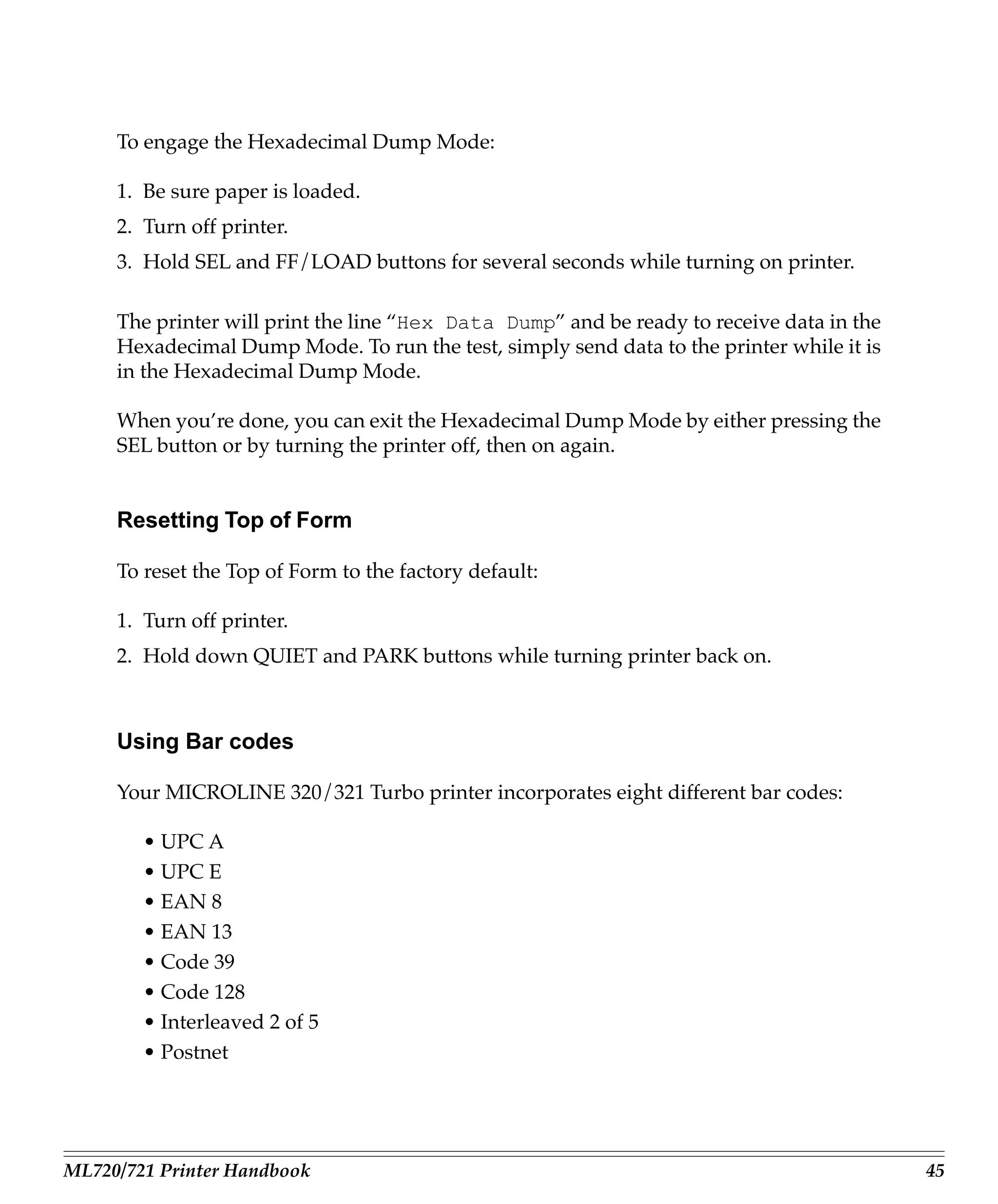 To engage the Hexadecimal Dump Mode:

     1. Be sure paper is loaded.
     2. Turn off printer.
     3. Hold SEL and FF/LOAD buttons for several seconds while turning on printer.

     The printer will print the line “Hex Data Dump” and be ready to receive data in the
     Hexadecimal Dump Mode. To run the test, simply send data to the printer while it is
     in the Hexadecimal Dump Mode.

     When you’re done, you can exit the Hexadecimal Dump Mode by either pressing the
     SEL button or by turning the printer off, then on again.


     Resetting Top of Form

     To reset the Top of Form to the factory default:

     1. Turn off printer.
     2. Hold down QUIET and PARK buttons while turning printer back on.



     Using Bar codes

     Your MICROLINE 320/321 Turbo printer incorporates eight different bar codes:

        • UPC A
        • UPC E
        • EAN 8
        • EAN 13
        • Code 39
        • Code 128
        • Interleaved 2 of 5
        • Postnet




ML720/721 Printer Handbook                                                                 45
 