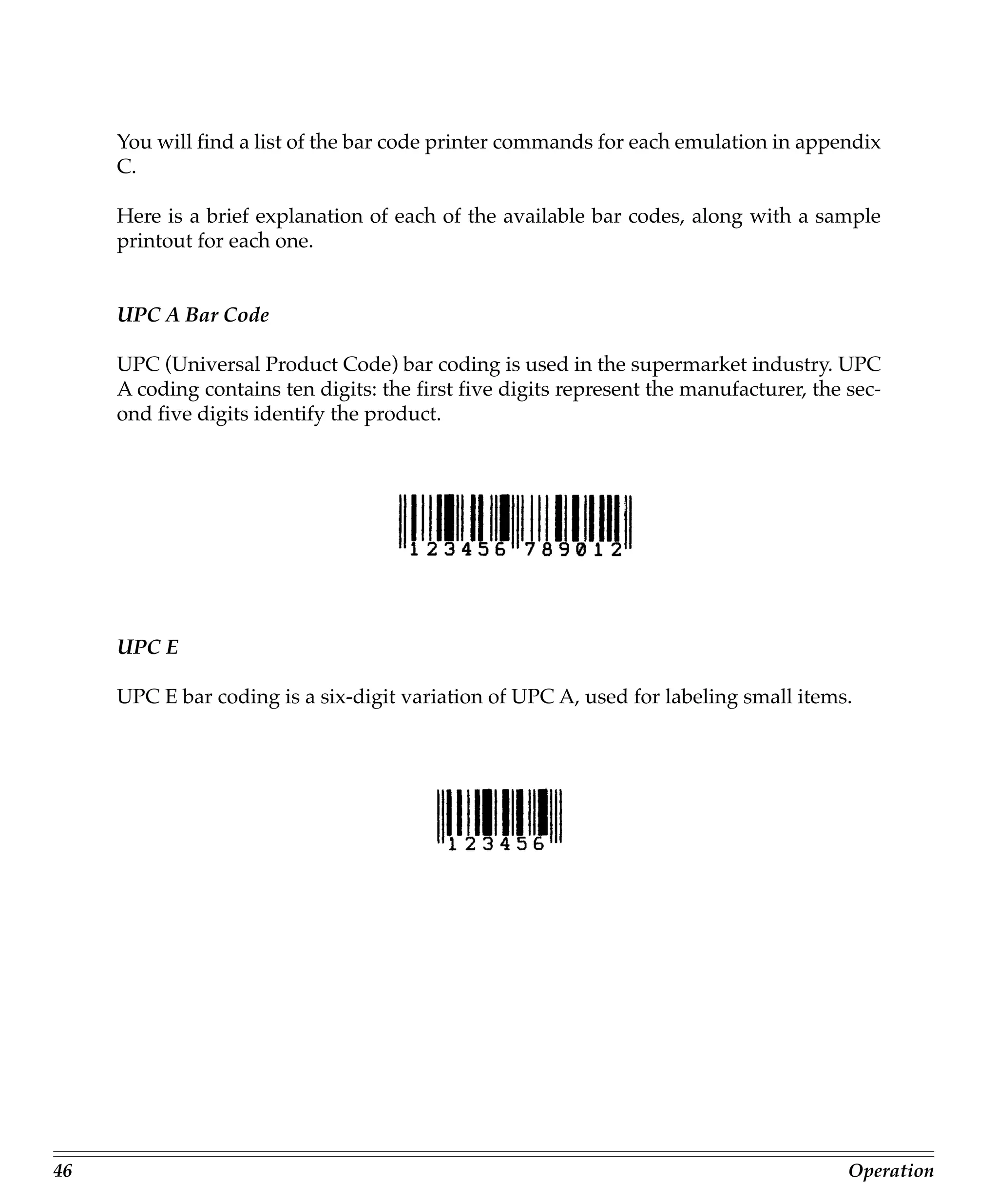 You will find a list of the bar code printer commands for each emulation in appendix
     C.

     Here is a brief explanation of each of the available bar codes, along with a sample
     printout for each one.


     UPC A Bar Code

     UPC (Universal Product Code) bar coding is used in the supermarket industry. UPC
     A coding contains ten digits: the first five digits represent the manufacturer, the sec-
     ond five digits identify the product.




     UPC E

     UPC E bar coding is a six-digit variation of UPC A, used for labeling small items.




46                                                                                       Operation
 
