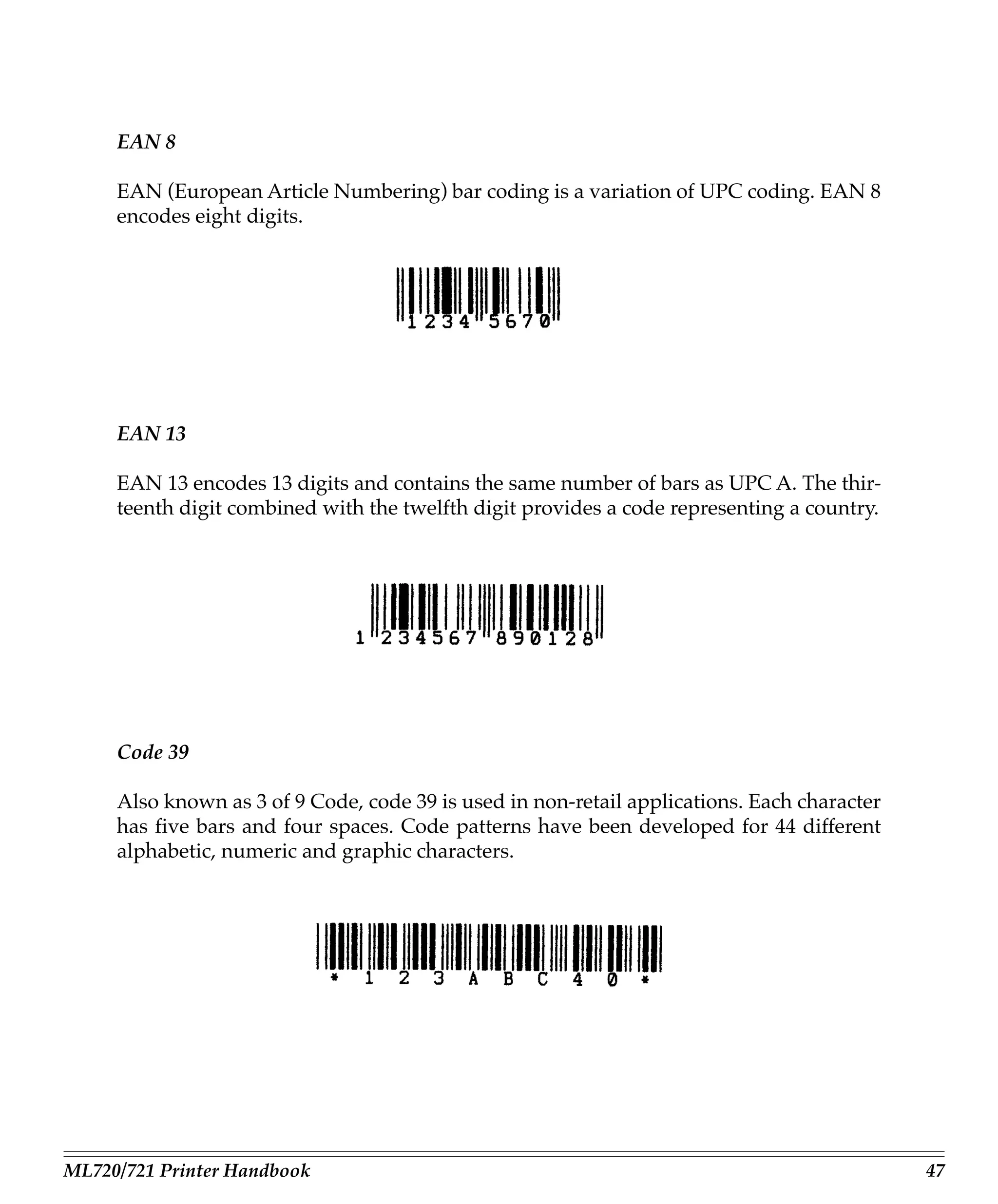 EAN 8

     EAN (European Article Numbering) bar coding is a variation of UPC coding. EAN 8
     encodes eight digits.




     EAN 13

     EAN 13 encodes 13 digits and contains the same number of bars as UPC A. The thir-
     teenth digit combined with the twelfth digit provides a code representing a country.




     Code 39

     Also known as 3 of 9 Code, code 39 is used in non-retail applications. Each character
     has five bars and four spaces. Code patterns have been developed for 44 different
     alphabetic, numeric and graphic characters.




ML720/721 Printer Handbook                                                                   47
 