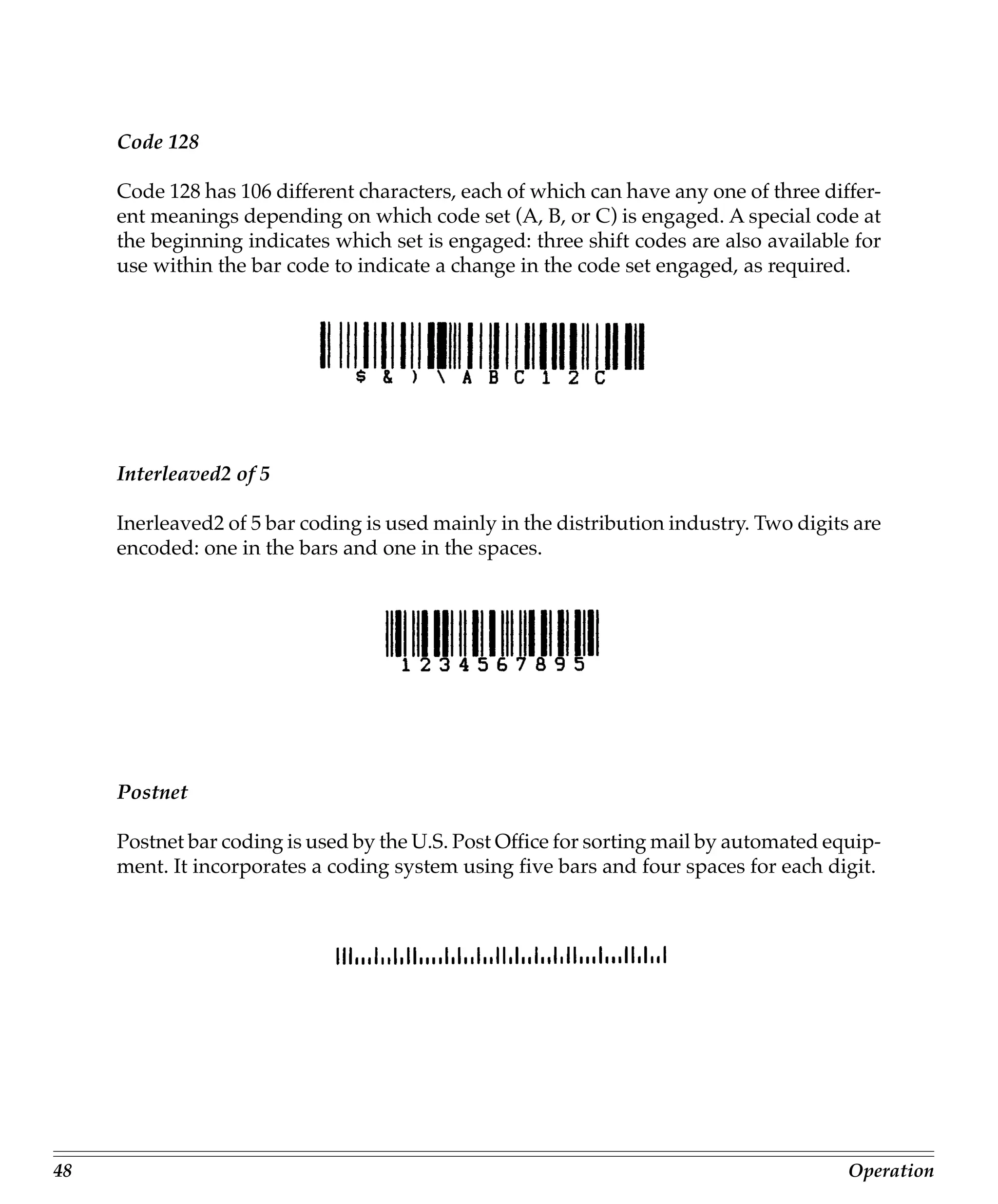 Code 128

     Code 128 has 106 different characters, each of which can have any one of three differ-
     ent meanings depending on which code set (A, B, or C) is engaged. A special code at
     the beginning indicates which set is engaged: three shift codes are also available for
     use within the bar code to indicate a change in the code set engaged, as required.




     Interleaved2 of 5

     Inerleaved2 of 5 bar coding is used mainly in the distribution industry. Two digits are
     encoded: one in the bars and one in the spaces.




     Postnet

     Postnet bar coding is used by the U.S. Post Office for sorting mail by automated equip-
     ment. It incorporates a coding system using five bars and four spaces for each digit.




48                                                                                      Operation
 