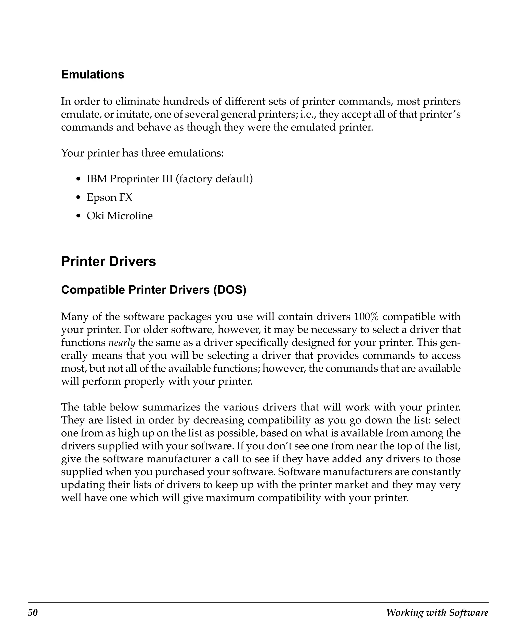 Emulations

     In order to eliminate hundreds of different sets of printer commands, most printers
     emulate, or imitate, one of several general printers; i.e., they accept all of that printer’s
     commands and behave as though they were the emulated printer.

     Your printer has three emulations:

        • IBM Proprinter III (factory default)
        • Epson FX
        • Oki Microline



     Printer Drivers

     Compatible Printer Drivers (DOS)

     Many of the software packages you use will contain drivers 100% compatible with
     your printer. For older software, however, it may be necessary to select a driver that
     functions nearly the same as a driver specifically designed for your printer. This gen-
     erally means that you will be selecting a driver that provides commands to access
     most, but not all of the available functions; however, the commands that are available
     will perform properly with your printer.

     The table below summarizes the various drivers that will work with your printer.
     They are listed in order by decreasing compatibility as you go down the list: select
     one from as high up on the list as possible, based on what is available from among the
     drivers supplied with your software. If you don’t see one from near the top of the list,
     give the software manufacturer a call to see if they have added any drivers to those
     supplied when you purchased your software. Software manufacturers are constantly
     updating their lists of drivers to keep up with the printer market and they may very
     well have one which will give maximum compatibility with your printer.




50                                                                              Working with Software
 