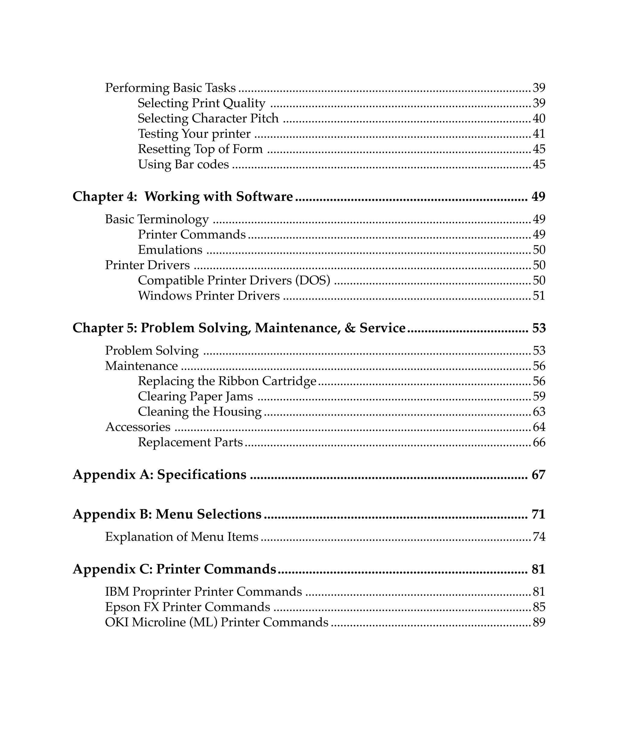 Performing Basic Tasks ............................................................................................ 39
             Selecting Print Quality .................................................................................. 39
             Selecting Character Pitch .............................................................................. 40
             Testing Your printer ....................................................................................... 41
             Resetting Top of Form ................................................................................... 45
             Using Bar codes .............................................................................................. 45

Chapter 4: Working with Software ................................................................... 49
       Basic Terminology .................................................................................................... 49
             Printer Commands ......................................................................................... 49
             Emulations ...................................................................................................... 50
       Printer Drivers .......................................................................................................... 50
             Compatible Printer Drivers (DOS) .............................................................. 50
             Windows Printer Drivers .............................................................................. 51

Chapter 5: Problem Solving, Maintenance, & Service................................... 53
       Problem Solving ....................................................................................................... 53
       Maintenance .............................................................................................................. 56
            Replacing the Ribbon Cartridge................................................................... 56
            Clearing Paper Jams ...................................................................................... 59
            Cleaning the Housing .................................................................................... 63
       Accessories ................................................................................................................ 64
            Replacement Parts .......................................................................................... 66

Appendix A: Specifications ................................................................................ 67

Appendix B: Menu Selections ............................................................................ 71
       Explanation of Menu Items ..................................................................................... 74

Appendix C: Printer Commands........................................................................ 81
       IBM Proprinter Printer Commands ....................................................................... 81
       Epson FX Printer Commands ................................................................................. 85
       OKI Microline (ML) Printer Commands ............................................................... 89
 