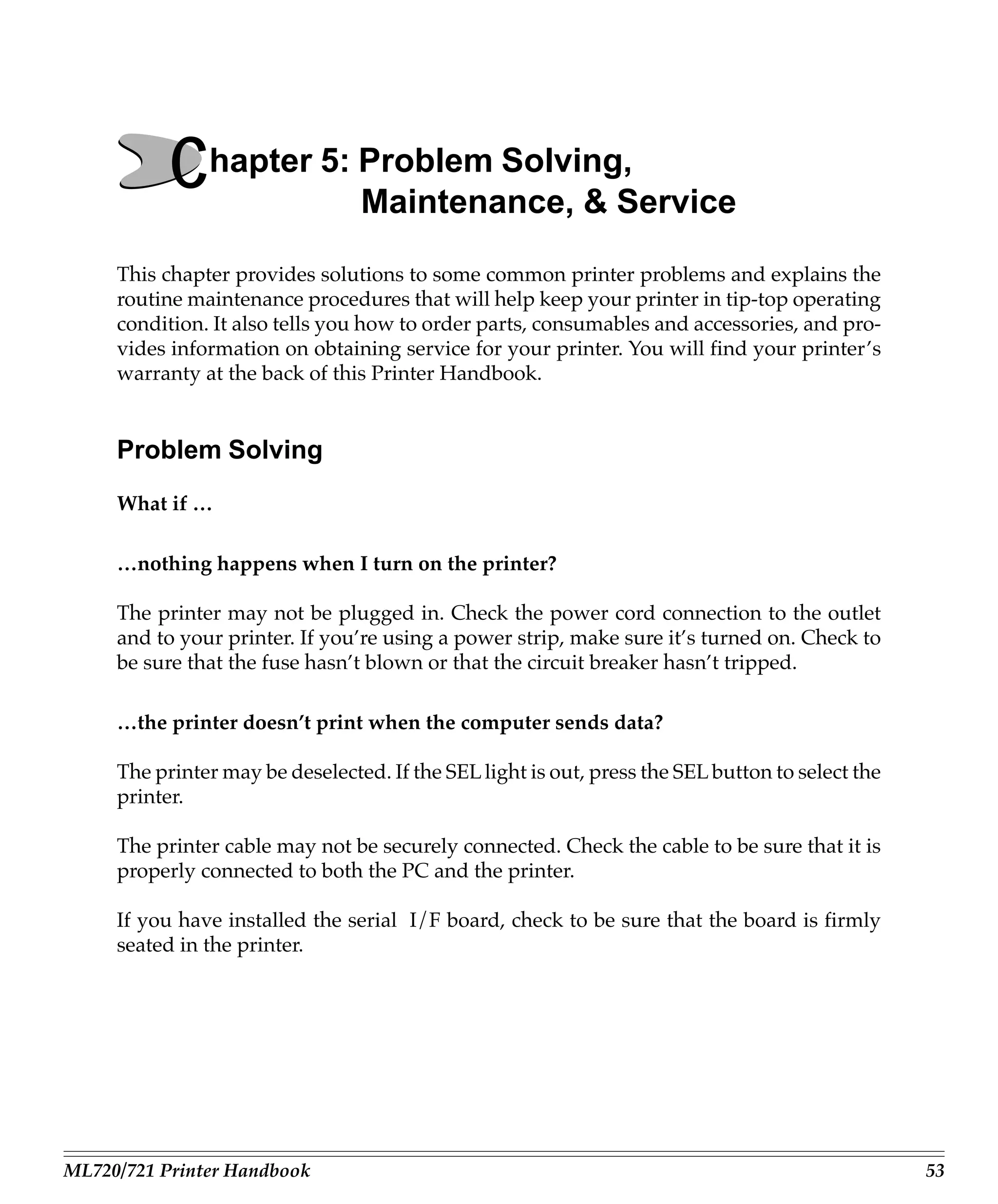 Chapter 5: Problem Solving,
                      Maintenance, & Service

     This chapter provides solutions to some common printer problems and explains the
     routine maintenance procedures that will help keep your printer in tip-top operating
     condition. It also tells you how to order parts, consumables and accessories, and pro-
     vides information on obtaining service for your printer. You will find your printer’s
     warranty at the back of this Printer Handbook.


     Problem Solving
     What if …

     …nothing happens when I turn on the printer?

     The printer may not be plugged in. Check the power cord connection to the outlet
     and to your printer. If you’re using a power strip, make sure it’s turned on. Check to
     be sure that the fuse hasn’t blown or that the circuit breaker hasn’t tripped.

     …the printer doesn’t print when the computer sends data?

     The printer may be deselected. If the SEL light is out, press the SEL button to select the
     printer.

     The printer cable may not be securely connected. Check the cable to be sure that it is
     properly connected to both the PC and the printer.

     If you have installed the serial I/F board, check to be sure that the board is firmly
     seated in the printer.




ML720/721 Printer Handbook                                                                        53
 